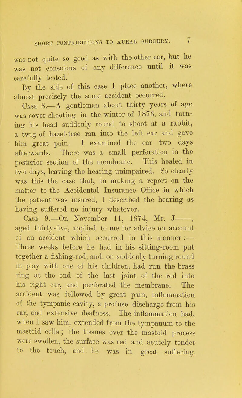 was not quite so good as with the other ear, but he was not conscious of any difference until it was carefully tested. By the side of this case I place another, where almost precisely the same accident occurred. Case 8.—A gentleman about thirty years of age was cover-shooting in the winter of 1873, and turn- ing his head suddenly round to shoot at a rabbit, a twig of hazel-tree ran into the left ear and gave him great pain. I examined the ear two days afterwards. There was a small perforation in the posterior section of the membrane. This healed in two days, leaving the hearing unimpaired. So clearly was this the case that, in making a report on the matter to the Accidental Insurance Office in which the patient was insured, I described the hearing as having suffered no injury whatever. Case 9.—On November 11, 1874, Mr. J , aged thirty-five, applied to me for advice on account of an accident which occurred in this maimer :— Three weeks before, he had in his sitting-room put together a fishing-rod, and, on suddenly turning round in play with one of his children, had run the brass ring at the end of the last joint of the rod into his right ear, and perforated the membrane. The accident was followed by great pain, inflammation of the tympanic cavity, a profuse discharge from his ear, and extensive deafness. The inflammation had, when I saw him, extended from the tympanum to the mastoid cells ; the tissues over the mastoid process were swollen, the surface was red and acutely tender to the touch, and he was in great suffering.