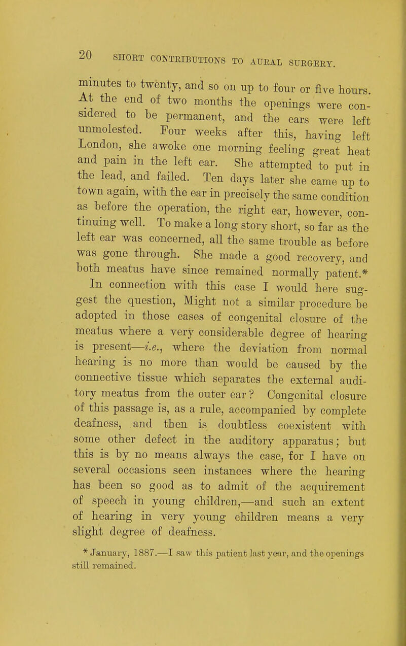 minutes to twenty, and so on up to four or five hours At the end of two months the openings were con- sidered to be permanent, and the ears were left unmolested. Four weeks after this, having left London, she awoke one morning feeling great heat and pain in the left ear. She attempted to put in the lead, and failed. Ten days later she came up to town again, with the ear in precisely the same condition as before the operation, the right ear, however, con- tinuing well. To make a long story short, so far as the left ear was concerned, all the same trouble as before was gone through. She made a good recovery, and both meatus have since remained normally patent.* In connection with this case I would here sug- gest the question, Might not a similar procedure be adopted in those cases of congenital closure of the meatus where a very considerable degree of hearing is present—i.e., where the deviation from normal hearing is no more than would be caused by the connective tissue which separates the external audi- tory meatus from the outer ear ? Congenital closure of this passage is, as a rule, accompanied by complete deafness, and then is doubtless coexistent with some other defect in the auditory apparatus; but this is by no means always the case, for I have on several occasions seen instances where the hearing has been so good as to admit of the acquirement of speech in young childi-en,—and such an extent of hearing in very young children means a very slight degree of deafness. * Januaiy, 1887.—I saw this patient last year, and the openings still remained.