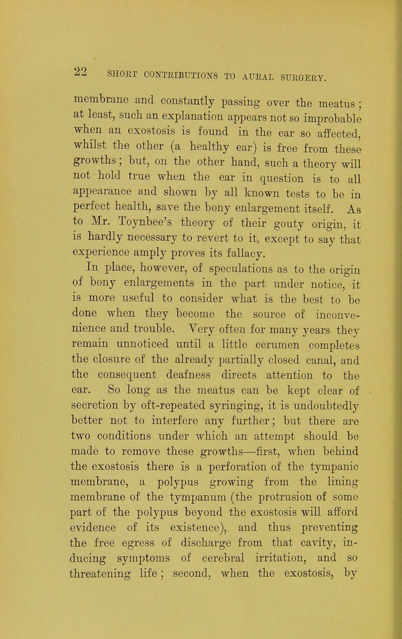 membrane and constantly passing over the meatus; at least, such an explanation appears not so improbable when an exostosis is found in the ear so affected, whilst the other (a healthy ear) is free from these growths; but, on the other hand, such a theory will not hold true when the ear in question is to all appearance and shown by all known tests to be in perfect health, save the bony enlargement itself. As to Mr. Toynbee's theory of their gouty origin, it is hardly necessary to revert to it, except to say that experience amply proves its fallacy. In place, however, of speculations as to the origin of bony enlargements in the part under notice, it is more useful to consider what is the best to be done when they become the soui'ce of inconve- nience and trouble. Yery often for many years they remain unnoticed until a little cerumen completes the closure of the already partially closed canal, and the consequent deafness directs attention to the ear. So long as the meatus can be kept clear of secretion by oft-repeated syringing, it is undoubtedly better not to interfere any further; but there are two conditions under which an attempt should be made to remove these growths—first, when behind the exostosis there is a perforation of the tympanic membrane, a polypus growing from the lining membrane of the tympanum (the protrusion of some part of the polypus beyond the exostosis will afford evidence of its existence), and thus preventing the free egress of discharge from that cavity, in- ducing symptoms of cerebral irritation, and so threatening life; second, when the exostosis, by