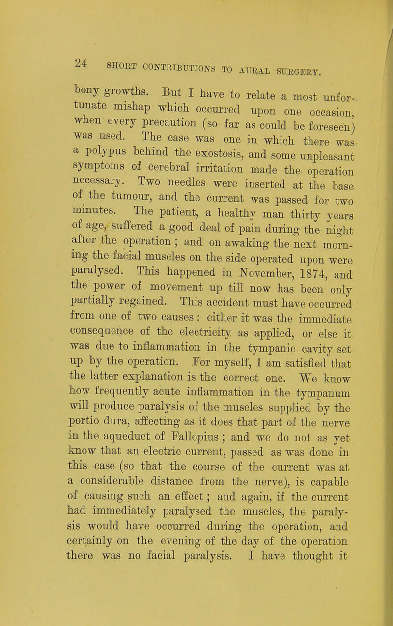 bony growths. But I have to relate a most unfor- tunate mishap which occurred upon one occasion, when every precaution (so far as could be foreseen) was used. The case was one in which there was a polypus behind the exostosis, and some unpleasant symptoms of cerebral irritation made the operation necessary. Two needles were inserted at the base of the tumour, and the current was passed for two minutes. The patient, a healthy man thirty years of age, suffered a good deal of pain during the night after the operation ; and on awaking the next morn- ing the facial muscles on the side operated upon were paralysed. This happened in I^ovember, 1874, and the power of movement up till now has been only partially regained. This accident must have occurred from one of two causes : either it was the immediate consequence of the electricity as applied, or else it was due to inflammation in the tympanic cavity set up by the operation. Eor myself, I am satisfied that the latter explanation is the correct one. We know how frequently acute inflammation in the tympanum will produce paralysis of the muscles supplied by the portio dura, affecting as it does that part of the nerve in the aqueduct of Fallopius; and we do not as yet know that an electric current, passed as was done in this case (so that the course of the current was at a considerable distance from the nerve), is capable of causing such an effect; and again, if the current had immediately paralysed the muscles, the paraly- sis would have occurred during the operation, and certainly on the evening of the day of the operation there was no facial paralysis. I have thought it