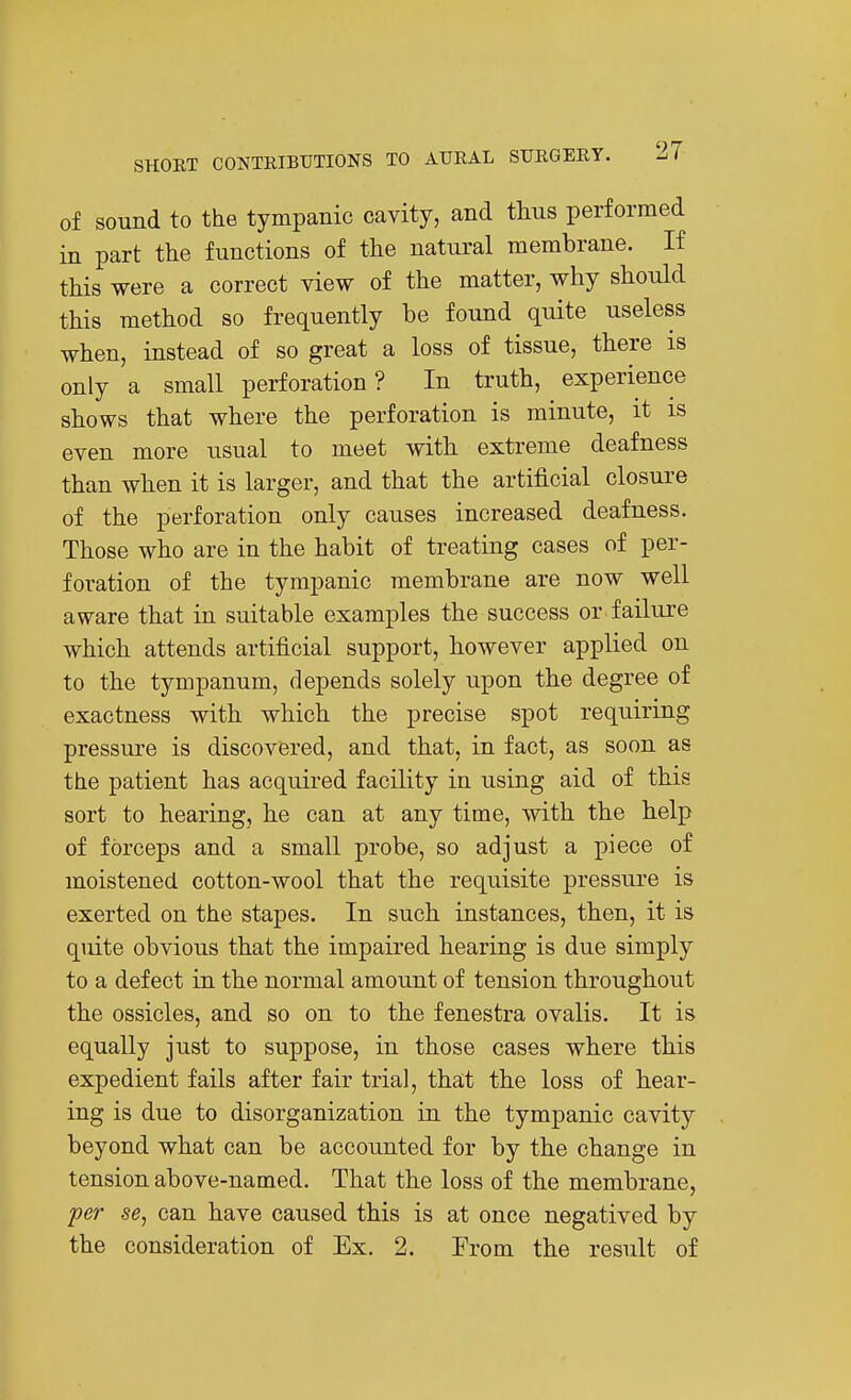 of sound to the tympanic cavity, and thus performed in part the functions of the natural membrane. If this were a correct view of the matter, why should this method so frequently be found quite useless when, instead of so great a loss of tissue, there is only a small perforation? In truth, experience shows that where the perforation is minute, it is even more usual to meet with extreme deafness than when it is larger, and that the artificial closure of the perforation only causes increased deafness. Those who are in the habit of treating cases of per- foration of the tympanic membrane are now well aware that in suitable examples the success or failure which attends artificial support, however applied on to the tympanum, depends solely upon the degree of exactness with which the precise spot requiring pressure is discovered, and that, in fact, as soon as the patient has acquired facility in using aid of this sort to hearing, he can at any time, with the help of forceps and a small probe, so adjust a piece of moistened cotton-wool that the requisite pressure is exerted on the stapes. In such instances, then, it is quite obvious that the impaired hearing is due simply to a defect in the normal amount of tension throughout the ossicles, and so on to the fenestra ovalis. It is equally just to suppose, in those cases where this expedient fails after fair trial, that the loss of hear- ing is due to disorganization in the tympanic cavity beyond what can be accounted for by the change in tension above-named. That the loss of the membrane, fer se, can have caused this is at once negatived by the consideration of Ex, 2. From the result of