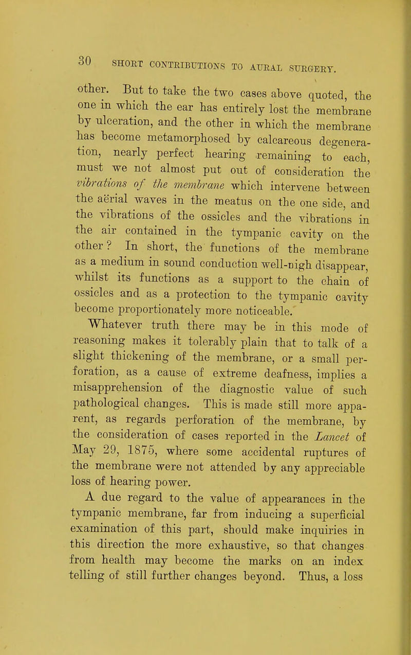 other. But to take the two cases above quoted, the one in which the ear has entirely lost the membrane by ulceration, and the other in which the membrane has become metamorphosed by calcareous degenera- tion, nearly perfect hearing remaining to each, must we not almost put out of consideration the vibrations of the membrane which intervene between the aerial waves in the meatus on the one side, and the vibrations of the ossicles and the vibrations in the air contained in the tympanic cavity on the other? In short, the functions of the membrane as a medium in sound conduction well-nigh disappear, whilst its functions as a support to the chain of ossicles and as a protection to the tympanic cavity become proportionately more noticeable. Whatever truth there may be in this mode of reasoning makes it tolerably plain that to talk of a slight thickening of the membrane, or a small per- foration, as a cause of extreme deafness, implies a misapprehension of the diagnostic value of such pathological changes. This is made still more appa- rent, as regards perforation of the membrane, by the consideration of cases reported in the Lancet of May 29, 1875, where some accidental ruptures of the membrane were not attended by any appreciable loss of hearing power. A due regard to the value of appearances in the tympanic membrane, far from inducing a superficial examination of this part, should make inquiries in this direction the more exhaustive, so that changes from health may become the marks on an index telling of still further changes beyond. Thus, a loss