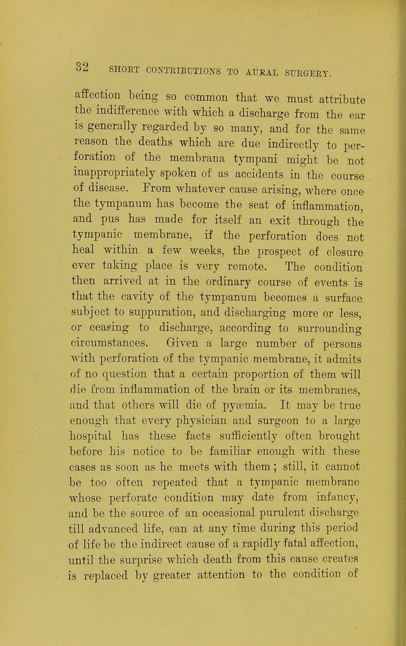 afEeetion being so common that we must attribute the indifference with which a discharge from the ear is generally regarded by so many, and for the same reason the deaths which are due indirectly to per- foration of the membrana tympani might be not inappropriately spoken of as accidents in the course of disease. From whatever cause arising, where once the tympanum has become the seat of inflammation, and pus has made for itself an exit through the tympanic membrane, if the perforation does not heal within a few weeks, the prospect of closure ever taking place is very remote. The condition then arrived at in the ordinary course of events is that the cavity of the tympanum becomes a surface subject to suppuration, and discharging more or less, or ceasing to discharge, according to surrounding circumstances. Given a large number of persons with perforation of the tympanic membrane, it admits of no question that a certain proportion of them will die from inflammation of the brain or its membranes, and that others will die of pyaemia. It may be true enough that every physician and surgeon to a large hospital has these facts sufliciently often brought before his notice to be familiar enough with these cases as soon as he meets with them ; still, it cannot be too often repeated that a tympanic membrane whose perforate condition may date from infancy, and be the source of an occasional purulent discharge till advanced life, can at any time during this period of life be the indirect cause of a rapidly fatal affection, until the surprise which death from this cause creates is replaced by greater attention to the condition of