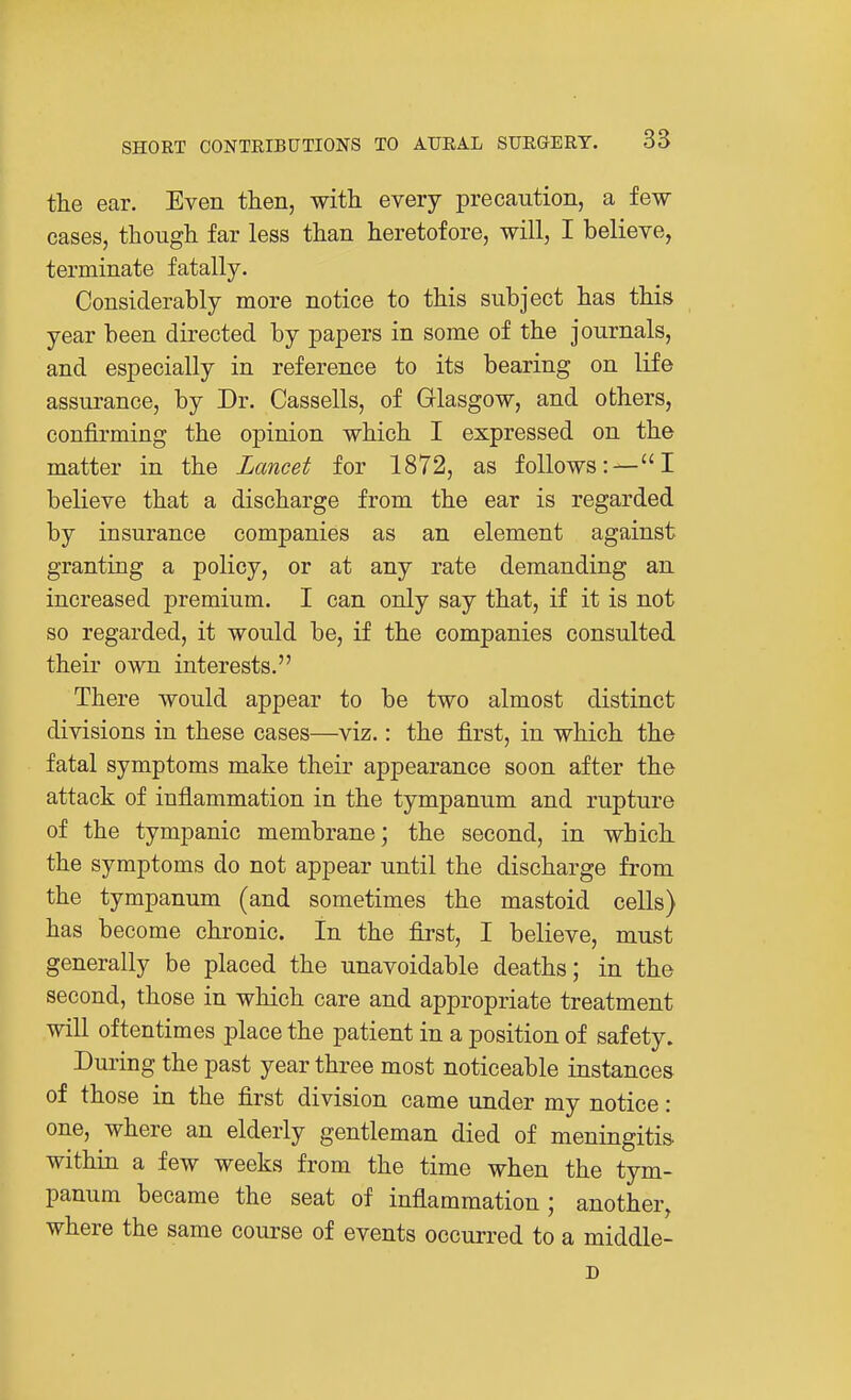 the ear. Even then, with every precaution, a few- cases, though far less than heretofore, will, I believe, terminate fatally. Considerably more notice to this subject has this year been directed by papers in some of the journals, and especially in reference to its bearing on life assurance, by Dr. Cassells, of Glasgow, and others, confirming the opinion which I expressed on the matter in the Lancet for 1872, as follows:—I believe that a discharge from the ear is regarded by insurance companies as an element against granting a policy, or at any rate demanding an increased premium. I can only say that, if it is not so regarded, it would be, if the companies consulted their own interests. There would appear to be two almost distinct divisions in these cases—viz.: the first, in which the fatal symptoms make their appearance soon after the attack of inflammation in the tympanum and rupture of the tympanic membrane; the second, in which the symptoms do not appear until the discharge from the tympanum (and sometimes the mastoid cells) has become chronic. In the first, I believe, must generally be placed the unavoidable deaths; in the second, those in which care and appropriate treatment will oftentimes place the patient in a position of safety. During the past year three most noticeable instances of those in the first division came under my notice: one, where an elderly gentleman died of meningitis within a few weeks from the time when the tym- panum became the seat of inflammation ; another, where the same course of events occurred to a middle- D