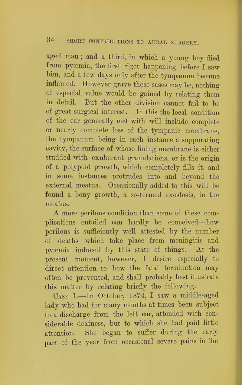 aged man; and a third, in which a young boy died from pytemia, the first rigor happening before I saw him, and a few days only after the tympanum became inflamed. However grave these cases may be, nothing of especial value would be gained by relating them in detail. But the other division cannot fail to be of great surgical interest. In this the local condition of the ear generally met with will include complete or nearly complete loss of the tympanic membrane, the tympanum being in each instance a suppurating cavity, the surface of whose lining membrane is either studded with exuberant granulations, or is the origin of a polypoid growth, which completely fills it, and in some instances protrudes into and beyond the external meatus. Occasionally added to this will be found a bony growth, a so-termed exostosis, in the meatus. A more perilous condition than some of these com- plications entailed can hardly be conceived—how perilous is sufficiently well attested by the number of deaths which take place from meningitis and pyeemia induced by this state of things. At the present moment, however, I desire especially to direct attention to how the fatal termination may often be prevented, and shall probably best illustrate this matter by relating briefly the following. Case 1.—In October, 1874, I saw a middle-aged lady who had for many months at times been subject to a discharge from the left ear, attended with con- siderable deafness, but to which she had paid little attention. She began to suffer during the early part of the year from occasional severe pains in the