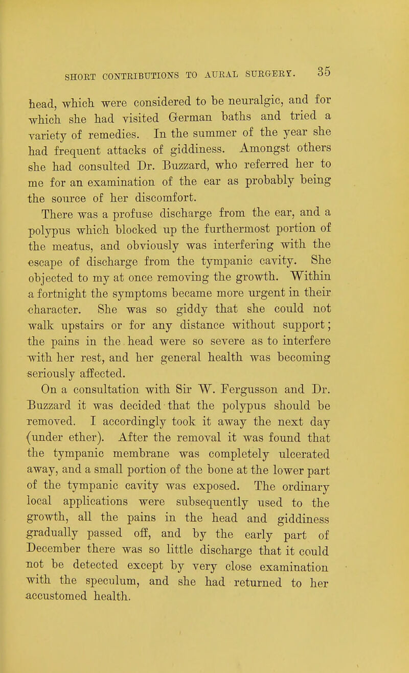 head, which were considered to be neuralgic, and for which she had visited German baths and tried a variety of remedies. In the summer of the year she had frequent attacks of giddiness. Amongst others she had consulted Dr. Buzzard, who referred her to me for an examination of the ear as probably being the source of her discomfort. There was a profuse discharge from the ear, and a polypus which blocked up the furthermost portion of the meatus, and obviously was interfering with the escape of discharge from the tympanic cavity. She objected to my at once removing the growth. Within a fortnight the symptoms became more urgent in their character. She was so giddy that she could not walk upstairs or for any distance without support; the pains in the head were so severe as to interfere with her rest, and her general health was becoming seriously affected. On a consultation with Sir W. Fergusson and Dr. Buzzard it was decided that the polypus should be removed. I accordingly took it away the next day (under ether). After the removal it was found that the tympanic membrane was completely ulcerated away, and a small portion of the bone at the lower part of the tympanic cavity was exposed. The ordinary local applications were subsequently used to the growth, all the pains in the head and giddiness gradually passed off, and by the early part of December there was so little discharge that it could not be detected except by very close examination with the speculum, and she had returned to her accustomed health.