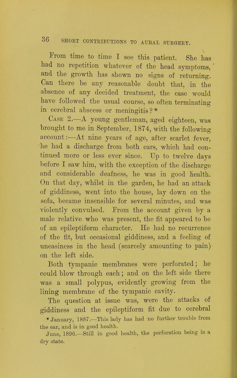 From time to time I see this patient. She has had no repetition whatever of the head symptoms,  and the growth has shown no signs of returning. Can there be any reasonable doubt that, in the absence of any decided treatment, the case would have followed the usual course, so often terminating in cerebral abscess or meningitis?* Case 2.—A young gentleman, aged eighteen, was brought to me in September, 1874, with the following account:—At nine years of age, after scarlet fever, he had a discharge from both ears, which had con- tinued more or less ever since. Up to twelve days before I saw him, with the exception of the discharge and considerable deafness, he was in good health. On that day, whilst in the garden, he had an attack of giddiness, went into the house, lay down on the sofa, became insensible for several minutes, and was violently convulsed. From the account given by a male relative who was present, the fit appeared to be of an epileptiform character. He had no recurrence of the fit, but occasional giddiness, and a feeling of uneasiness in the head (scarcely amounting to pain) on the left side. Both tympanic membranes were perforated; he could blow through each; and on the left side there was a small polypus, evidently growing from the lining membrane of the tympanic cavity. The question at issue was, were the attacks of giddiness and the epileptiform fit due to cerebral * January, 1887.—This lady has had no fm-ther trouble from the ear, and is in good health. June, 1896.—StiU in good health, the perforation being in a dry state.