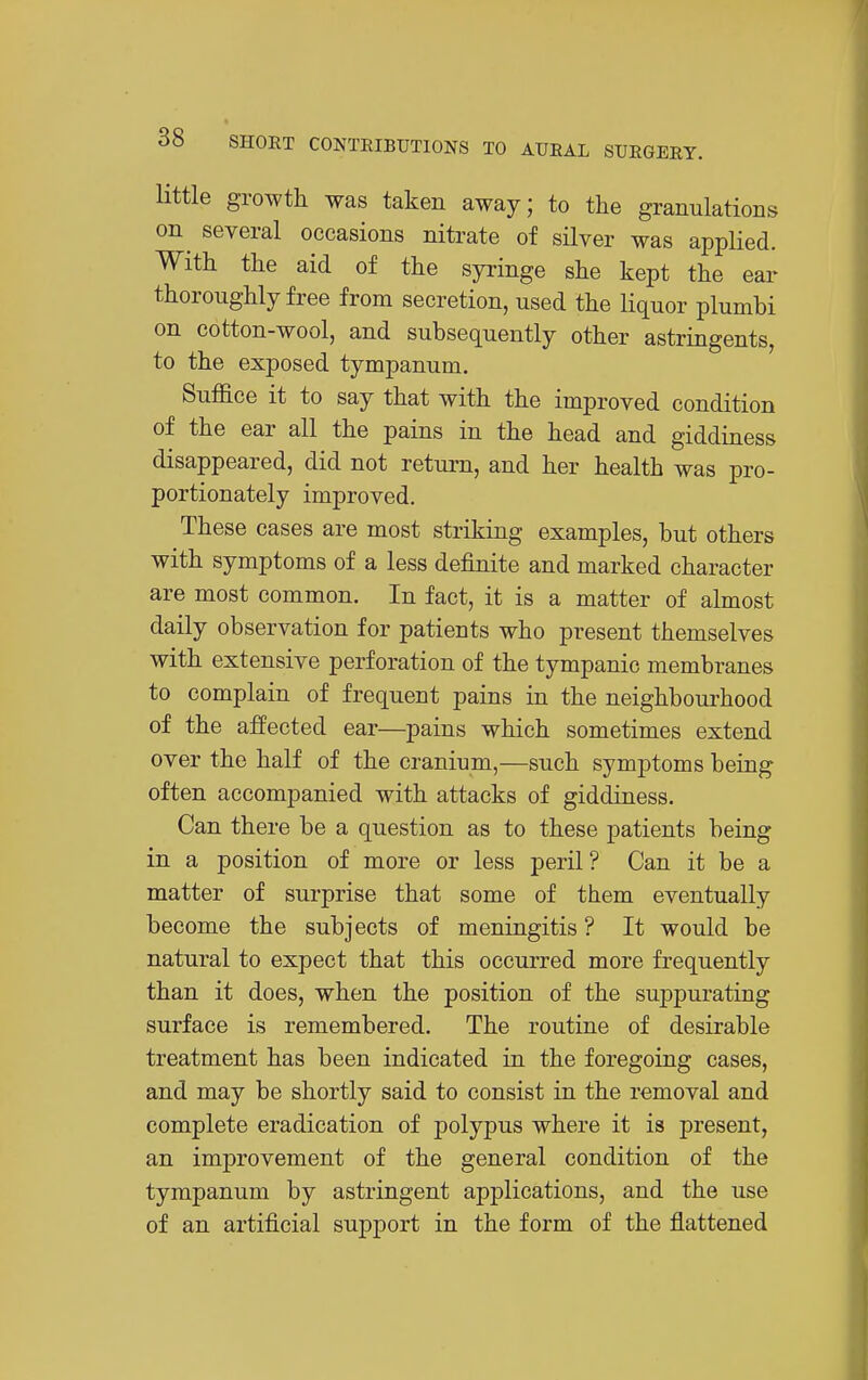 little growth was taken away; to the granulations on several occasions nitrate of silver was applied. With the aid of the syringe she kept the ear thoroughly free from secretion, used the liquor plumbi on cotton-wool, and subsequently other astringents, to the exposed tympanum. Suffice it to say that with the improved condition of the ear all the pains in the head and giddiness disappeared, did not return, and her health was pro- portionately improved. These cases are most striking examples, but others with symptoms of a less definite and marked character are most common. In fact, it is a matter of almost daily observation for patients who present themselves with extensive perforation of the tympanic membranes to complain of frequent pains in the neighbourhood of the affected ear—pains which sometimes extend over the half of the cranium,—such symptoms being often accompanied with attacks of giddiness. Can there be a question as to these patients being in a position of more or less peril? Can it be a matter of surprise that some of them eventually become the subjects of meningitis ? It would be natural to expect that this occurred more frequently than it does, when the position of the suppurating surface is remembered. The routine of desirable treatment has been indicated in the foregoing cases, and may be shortly said to consist in the removal and complete eradication of polypus where it is present, an improvement of the general condition of the tympanum by astringent applications, and the use of an artificial support in the form of the flattened