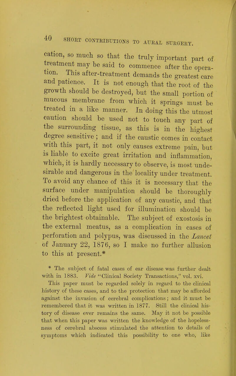 cation, so much so that the truly important part of treatment may be said to commence after the opera- tion. This after-treatment demands the greatest care and patience. It is not enough that the root of the growth should be destroyed, but the small portion of mucous membrane from which it springs must be treated in a like manner. In doing this the utmost caution should be used not to touch any part of the surrounding tissue, as this is in the highest degree sensitive ; and if the caustic comes in contact with this part, it not only causes extreme pain, but is liable to excite great irritation and inflammation, which, it is hardly necessary to observe, is most unde- sirable and dangerous in the'locality under treatment. To avoid any chance of this it is necessary that the surface under manipulation should be thoroughly dried before the application of any caustic, and that the reflected light used for illumination should be the brightest obtainable. The subject of exostosis in the external meatus, as a complication in cases of perforation and polypus, was discussed in the Lancet of January 22, 1876, so I make no further allusion to this at present.* * The subject of fatal cases of ear disease was further dealt with in 1883. Vide Clinical Society Transactions, vol. xvi. This paper must be regarded solely in regard to the clinical history of these cases, and to the protection that may be aflbrded against the invasion of cerebral complications; and it must be remembered that it was written in 1877. Still the clinical his- tory of disease ever remains the same. May it not be possible that when this paper was written the knowledge of the hopeless- ness of cerebral abscess stimulated the attention to details of symptoms which indicated this possibiUty to one who, like