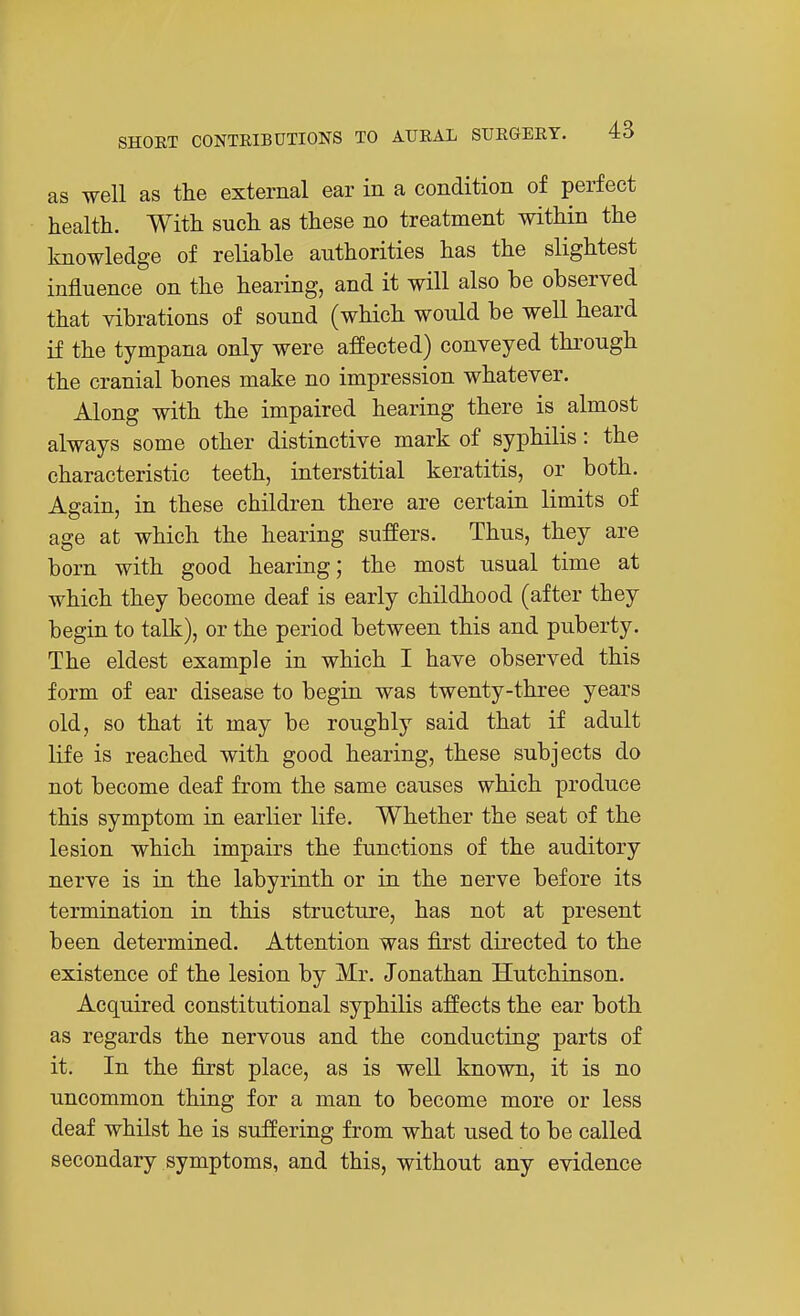 as well as the external ear in a condition of perfect health. With such as these no treatment within the knowledge of reliable authorities has the slightest influence on the hearing, and it will also be observed that vibrations of sound (which would be well heard if the tympana only were affected) conveyed through the cranial bones make no impression whatever. Along with the impaired hearing there is almost always some other distinctive mark of syphilis: the characteristic teeth, interstitial keratitis, or both. Again, in these children there are certain limits of age at which the hearing suffers. Thus, they are born with good hearing; the most usual time at which they become deaf is early childhood (after they begin to talk), or the period between this and puberty. The eldest example in which I have observed this form of ear disease to begin was twenty-three years old, so that it may be roughly said that if adult life is reached with good hearing, these subjects do not become deaf from the same causes which produce this symptom in earlier life. Whether the seat of the lesion which impairs the functions of the auditory nerve is in the labyrinth or in the nerve before its termination in this structure, has not at present been determined. Attention was first directed to the existence of the lesion by Mr. Jonathan Hutchinson. Acquired constitutional syphilis affects the ear both as regards the nervous and the conducting parts of it. In the first place, as is well known, it is no uncommon thing for a man to become more or less deaf whilst he is suffering from what used to be called secondary symptoms, and this, without any evidence