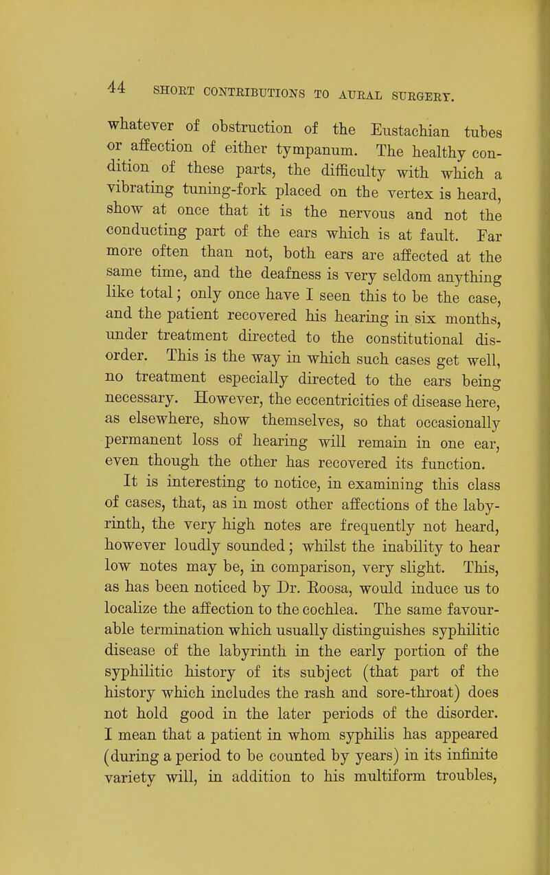 whatever of obstruction of the Eustachian tubes or affection of either tympanum. The healthy con- dition of these parts, the difficulty with which a vibrating tuning-fork placed on the vertex is heard, show at once that it is the nervous and not the conducting part of the ears which is at fault. Far more often than not, both ears are affected at the same time, and the deafness is very seldom anything like total; only once have I seen this to be the case, and the patient recovered his hearing in six months, under treatment directed to the constitutional dis- order. This is the way in which such cases get well, no treatment especially directed to the ears being necessary. However, the eccentricities of disease here, as elsewhere, show themselves, so that occasionally permanent loss of hearing will remain in one ear, even though the other has recovered its function. It is interesting to notice, in examining this class of cases, that, as in most other affections of the laby- rinth, the very high notes are frequently not heard, however loudly sounded; whilst the inability to hear low notes may be, in comparison, very slight. This, as has been noticed by Dr. Eoosa, would induce us to localize the affection to the cochlea. The same favour- able termination which usually distinguishes syphilitic disease of the labyrinth in the early portion of the syphilitic history of its subject (that j)art of the history which includes the rash and sore-throat) does not hold good in the later periods of the disorder. I mean that a patient in whom syphilis has appeared (during a period to be counted by years) in its infinite variety will, in addition to his multiform troubles.