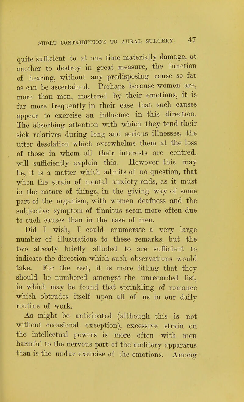 quite sufficient to at one time materially damage, at another to destroy in great measure, the function of hearing, without any predisposing cause so far as can be ascertained. Perhaps because women are, more than men, mastered by their emotions, it is far more frequently in their case that such causes appear to exercise an influence in this direction. The absorbing attention with which they tend their sick relatives during long and serious illnesses, the utter desolation which overwhelms them at the loss of those in whom all their interests are centred, will sufficiently explain this. However this may be, it is a matter which admits of no question, that when the strain of mental anxiety ends, as it must in the nature of things, in the giving way of some part of the organism, with women d,eafness and the subjective symptom of tinnitus seem more often due to such causes than in the case of men. Did I wish, I could enumerate a very large number of illustrations to these remarks, but the two already briefly alluded to are sufficient to indicate the direction which such observations would take. For the rest, it is more fitting that they should be numbered amongst the unrecorded list, in which may be found that sprinlding of romance which obtrudes itself upon all of us in our daily routine of work. As might be anticipated (although this is not without occasional exception), excessive strain on the intellectual powers is more often with men harmful to the nervous part of the auditory apparatus than is the undue exercise of the emotions. Among