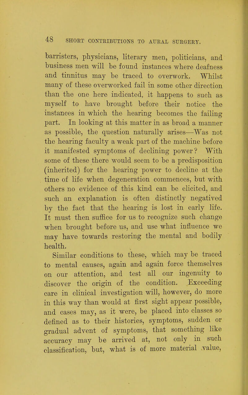 barristers, physicians, literary men, politicians, and business men will be found instances where deafness and tinnitus may be traced to overwork. Whilst many of these overworked fail in some other direction than the one here indicated, it happens to such as myself to have brought before their notice the instances in which the hearing becomes the failing part. In looking at this matter in as broad a manner as possible, the question naturally arises—Was not the hearing faculty a weak part of the machine before it manifested symptoms of declining power? With some of these there would seem to be a predisposition (inherited) for the hearing power to decline at the time of life when degeneration commences, but with others no evidence of this kind can be elicited, and such an explanation is often distinctly negatived by the fact that the hearing is lost in early life. It must then suflS.ce for us to recognize such change when brought before us, and use what influence we may have towards restoring the mental and bodily health. Similar conditions to these, which may be traced to mental causes, again and again force themselves on our attention, and test all our ingenuity to discover the origin of the condition. Exceeding care in clinical investigation will, however, do more in this way than would at first sight appear possible, and cases may, as it were, be placed into classes so defined as to their histories, symptoms, sudden or gradual advent of symptoms, that something like accuracy may be arrived at, not only in such classification, but, what is of more material .value,