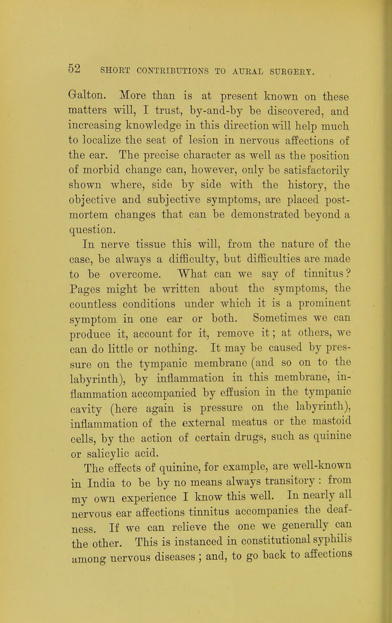 Galton. More than is at present known on these matters will, I trust, by-and-by be discovered, and increasing knowledge in this direction will help much to localize the seat of lesion in nervous affections of the ear. The precise character as well as the position of morbid change can, however, only he satisfactorily shown where, side by side with the history, the objective and subjective symptoms, are placed post- mortem changes that can be demonstrated beyond a question. In nerve tissue this will, from the nature of the case, be always a difficulty, but difficulties are made to be overcome. What can we say of tinnitus ? Pages might be written about the symptoms, the countless conditions under which it is a prominent symptom in one ear or both. Sometimes we can produce it, account for it, remove it; at others, we can do little or nothing. It may be caused by pres- sure on the tympanic membrane (and so on to the labyrinth), by inflammation in this membrane, in- flammation accompanied by effusion in the tympanic cavity (here again is pressure on the labyrinth), inflammation of the external meatus or the mastoid cells, by the action of certain drugs, such as quinine or salicylic acid. The effects of quinine, for example, are well-known in India to be by no means always transitory : from my own experience I know this well. In nearly all nervous ear affections tinnitus accompanies the deaf- ness. If we can relieve the one we generally can the other. This is instanced in constitutional syphilis among nervous diseases ; and, to go back to affections