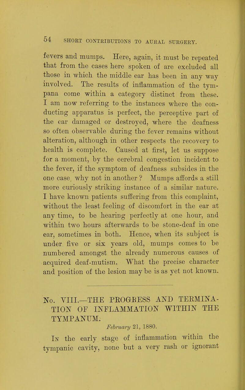 fevers and mumps. Here, again, it must be repeated that from the cases here spoken of are excluded all those in which the middle ear has been in any way involved. The results of inflammation of the tym- pana come within a category distinct from these. I am now referring to the instances where the con- ducting apparatus is perfect, the perceptive part of the ear damaged or destroyed, where the deafness so often observable during the fever remains without alteration, although in other respects the recovery to health is complete. Caused at first, let us suppose for a moment, by the cerebral congestion incident to the fever, if the symptom of deafness subsides in the one case^ why not in another ? Mumps affords a still more curiously striking instance of a similar natui-e. I have known patients suffering from this complaint, without the least feeling of discomfort in the ear at any time, to be hearing perfectly at one hour, and within two hours afterwards to be stone-deaf in one ear, sometimes in both. Hence, when its subject is under five or six years old, mumps comes to be numbered amongst the already numerous causes of acquired deaf-mutism. What the precise character and position of the lesion may be is as yet not known. No. VIII.—THE PEOGEESS AND TEEMINA- TION OF INFLAMMATION WITHIN THE TYMPANUM. Feh-uao-y 21, 1880. In the early stage of inflammation within the tympanic cavity, none but a very rash or ignorant