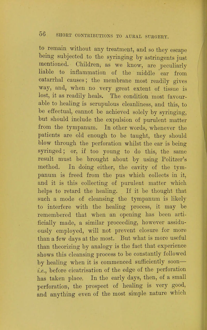to remain without any treatment, and so they escape being subjected to the syringing by astringents just mentioned. Children, as we know, are iDeculiarly liable to inflammation of the middle ear from catarrhal causes; the membrane most readily gives way, and, when no very great extent of tissue is lost, it as readily heals. The condition most favour- able to healing is scrupulous cleanliness, and this, to be effectual, cannot be achieved solely by syringing, but should include the expulsion of purulent matter from the tympanum. In other words, whenever the patients are old enough to be taught, they should blow through the perforation whilst the ear is being syringed; or, if too young to do this, the same result must be brought about by using Politzer's method. In doing either, the cavity of the tym- panum is freed from the pus which collects in it, and it is this collecting of purulent matter which helps to retard the healing. If it be thought that such a mode of cleansing the tympanum is likely to interfere with the healing process, it may be remembered that when an opening has been arti- ficially made, a similar proceeding, however assidu- ously employed, will not prevent closure for more than a few days at the most. But what is more useful than theorizing by analogy is the fact that experience shows this cleansing process to be constantly followed by healing when it is commenced sufficiently soon— i.e., before cicatrisation of the edge of the perforation has taken place. In the early days, then, of a small perforatioD, the prospect of healing is very good, and anything even of the most simple nature which