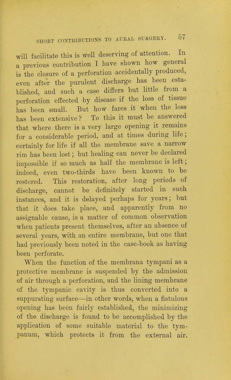 will facilitate this is well deserving of attention. In a previous contribution I have shown how general is the closure of a perforation accidentally produced, even after the purulent discharge has been esta- blished, and such a case differs but little from a perforation effected by disease if the loss of tissue has been small. But how fares it when the loss has been extensive? To this it must be^ answered that where there is a very large opening it remains for a considerable period, and at times during life; certainly for life if all the membrane save a narrow rim has been lost; but healing can never be declared impossible if so much as half the membrane is left; indeed, even two-thirds have been known to be restored. This restoration, after long periods of discharge, cannot be definitely started in such instances, and it is delayed perhaps for years; but that it does take place, and apparently from no assignable cause, is a matter of common observation when patients present themselves, after an absence of several years, with an entire membrane, but one that had previously been noted in the case-book as having been perforate. When the function of the membrana tympani as a protective membrane is suspended by the admission of air through a perforation, and the lining membrane of the tympanic cavity is thus converted into a suppurating surface—in other words, when a fistulous opening has been fairly established, the minimizing of the discharge is found to be accomplished by the application of some suitable material to the tym- panum, which protects it from the external air.