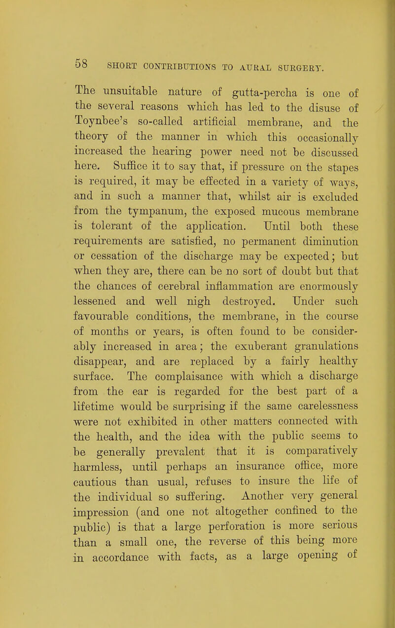 The unsuitable nature of gutta-percha is one of the several reasons which has led to the disuse of Toynbee's so-called artificial membrane, and the theory of the manner in which this occasionally increased the hearing power need not be discussed here. Suffice it to say that, if pressure on the stapes is required, it may be effected in a variety of ways, and in such a manner that, whilst air is excluded from the tympanum, the exposed mucous membrane is tolerant of the application. Until both these requirements are satisfied, no permanent diminution or cessation of the discharge may be expected; but when they are, there can be no sort of doubt but that the chances of cerebral inflammation are enormouslv lessened and well nigh destroyed. Under such favourable conditions, the membrane, in the course of months or years, is often found to be consider- ably increased in area; the exuberant granulations disappear, and are replaced by a fairly healthy surface. The complaisance with which a discharge from the ear is regarded for the best part of a lifetime would be surprising if the same carelessness were not exhibited in other matters connected with the health, and the idea with the public seems to be generally prevalent that it is comparatively harmless, until perhaps an insurance office, more cautious than usual, refuses to insure the life of the individual so suffering. Another very general impression (and one not altogether confined to the public) is that a large perforation is more serious than a small one, the reverse of this being more in accordance with facts, as a large opening of