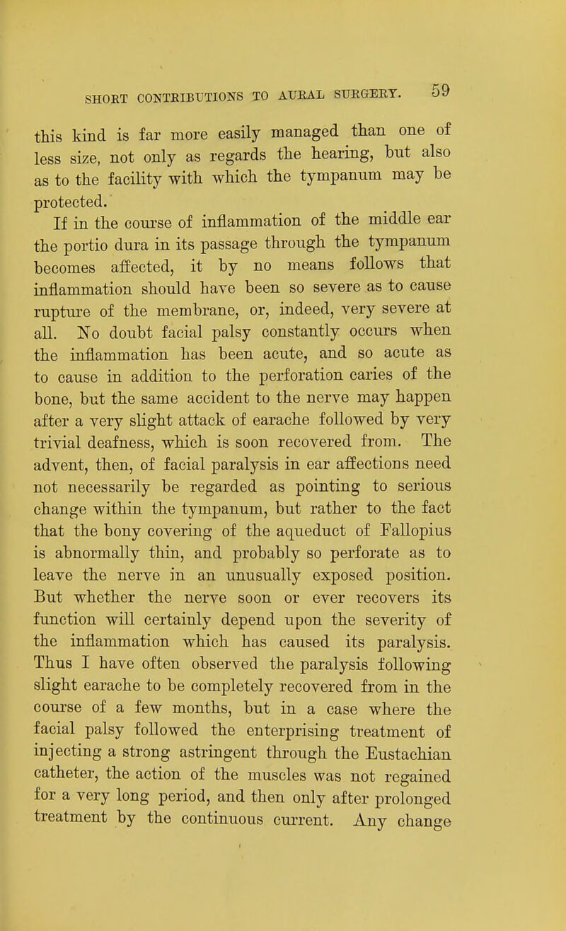 this kind is far more easily managed than one of less size, not only as regards the hearing, but also as to the facility with which the tympanum may be protected. If in the course of inflammation of the middle ear the portio dura in its passage through the tympanum becomes affected, it by no means follows that inflammation should have been so severe as to cause rupture of the membrane, or, indeed, very severe at all. No doubt facial palsy constantly occurs when the inflammation has been acute, and so acute as to cause in addition to the perforation caries of the bone, but the same accident to the nerve may happen after a very slight attack of earache followed by very trivial deafness, which is soon recovered from. The advent, then, of facial paralysis in ear affections need not necessarily be regarded as pointing to serious change within the tympanum, but rather to the fact that the bony covering of the aqueduct of Fallopius is abnormally thin, and probably so perforate as to leave the nerve in an unusually exposed position. But whether the nerve soon or ever recovers its function will certainly depend upon the severity of the inflammation which has caused its paralysis. Thus I have often observed the paralysis following slight earache to be completely recovered from in the course of a few months, but in a case where the facial palsy followed the enterprising treatment of injecting a strong astringent through the Eustachian catheter, the action of the muscles was not regained for a very long period, and then only after prolonged treatment by the continuous current. Any change