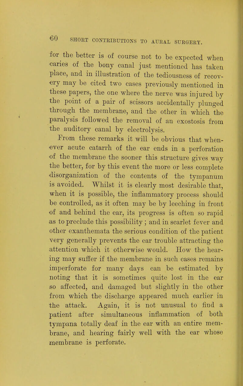 for the better is of course not to be expected when caries of the bony canal just mentioned has taken place, and in illustration of the tediousness of recov- -ery may be cited two cases previously mentioned in these papers, the one where the nerve was injured by the point of a pair of scissors accidentally plunged through the membrane, and the other in which the paralysis followed the removal of an exostosis from the auditory canal by electrolysis. From these remarks it will be obvious that when- ever acute catarrh of the ear ends in a perforation of the membrane the sooner this structure gives way the better, for by this event the more or less complete •disorganization of the contents of the tympanum is avoided. Whilst it is clearly most desirable that, when it is possible, the inflammatory process should be controlled, as it often may be by leeching in front oi and behind the ear, its progress is often so rapid as to preclude this possibility ; and in scarlet fever and other exanthemata the serious condition of the patient very generally prevents the ear trouble attracting the attention which it otherwise would. How the hear- ing may suffer if the membrane in such cases remains imperforate for many days can be estimated by noting that it is sometimes quite lost in the ear so affected, and damaged but slightly in the other from which the discharge appeared much earlier in the attack. Again, it is not unusual to fiud a patient after simultaneous inflammation of both tympana totally deaf in the ear with an entire mem- brane, and hearing fairly well with the ear whose membrane is perforate.