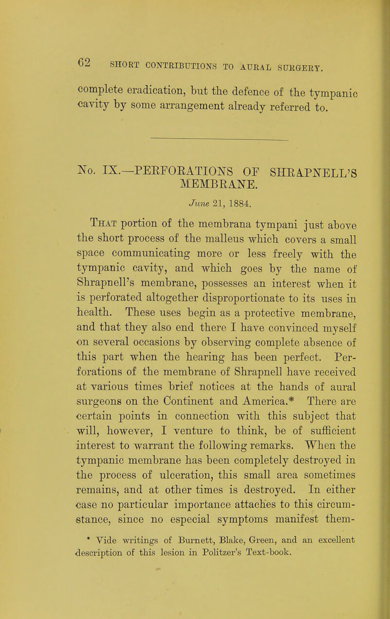 complete eradication, but the defence of the tympanic cavity by some arrangement already referred to. ISO. IX.—PEEFOEATIONS OF SHEIPNELL'S MEMBRANE. June 21, 1884. That portion of the membrana tympani just above the short process of the malleus which covers a small space communicating more or less freely with the tympanic cavity, and which goes by the name of Shrapnell's membrane, possesses an interest when it is perforated altogether disproportionate to its uses in health. These uses begin as a protective membrane, and that they also end there I have convinced myself on several occasions by observing complete absence of this part when the hearing has been perfect. Per- forations of the membrane of Shrapnell have received at various times brief notices at the hands of am-al surgeons on the Continent and America.* There are certain points in connection with this subject that will, however, I venture to think, be of sufficient interest to warrant the following remarks. When the tympanic membrane has been completely destroyed in the process of ulceration, this small area sometimes remains, and at other times is destroyed. In either case no particular importance attaches to this circum- stance, since no especial symptoms manifest them- * Vide writings of Burnett, Blake, Green, and an excellent description of this lesion in Politzer's Text-book.