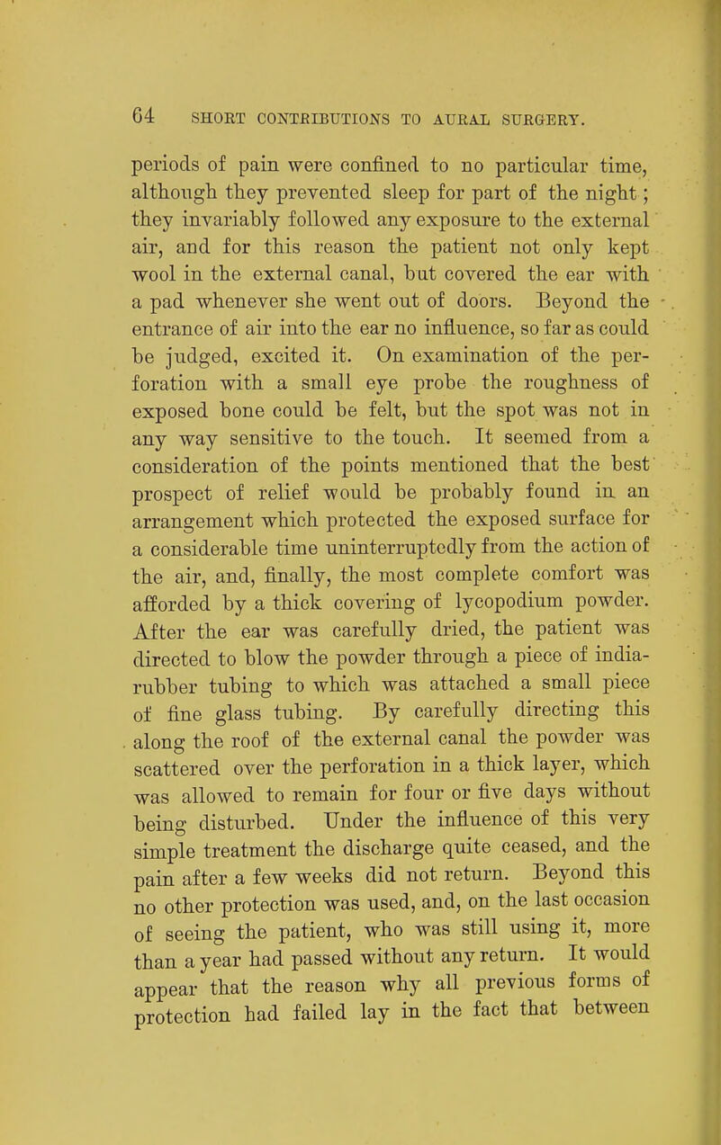 periods of pain were confined to no particular time, althongh tliey prevented sleep for part of the night; they invariably followed any exposure to the external air, and for this reason the patient not only kept wool in the external canal, but covered the ear with a pad whenever she went out of doors. Beyond the entrance of air into the ear no influence, so far as could be judged, excited it. On examination of the per- foration with a small eye probe the roughness of exposed bone could be felt, but the spot was not in any way sensitive to the touch. It seemed from a consideration of the points mentioned that the best prospect of relief would be probably found in an arrangement which protected the exposed surface for a considerable time uninterruptedly from the action of the air, and, finally, the most complete comfort was afforded by a thick covering of lycopodium powder. After the ear was carefully dried, the patient was directed to blow the powder through a piece of india- rubber tubing to which was attached a small piece of fine glass tubing. By carefully directing this along the roof of the external canal the powder was scattered over the perforation in a thick layer, which was allowed to remain for four or five days without being disturbed. Under the influence of this very simple treatment the discharge quite ceased, and the pain after a few weeks did not return. Beyond this no other protection was used, and, on the last occasion of seeing the patient, who was still using it, more than a year had passed without any return. It would appear that the reason why all previous forms of protection had failed lay in the fact that between