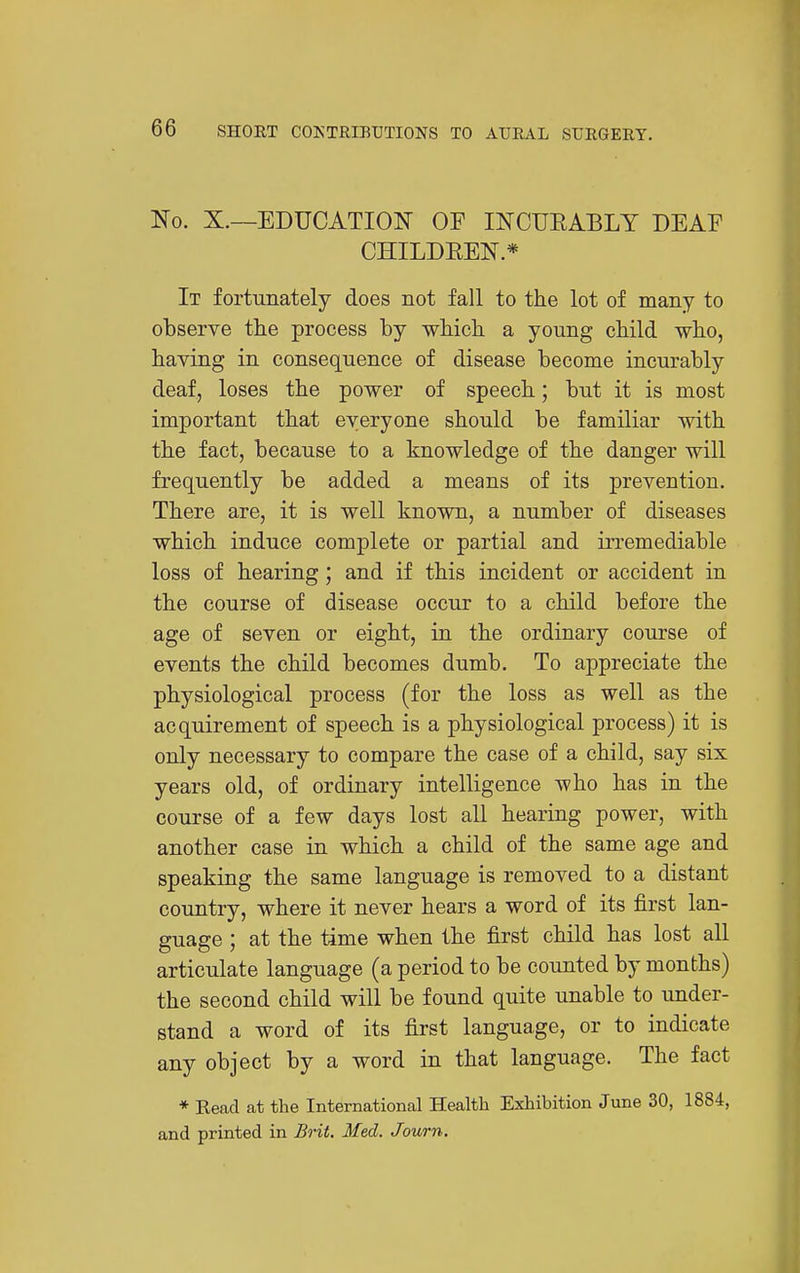 No. X.—EDUCATIOIT OF INCUEABLY DEAF CHILDREN.* It fortunately does not fall to the lot of many to observe the process by which a young child who, having in consequence of disease become incurably deaf, loses the power of speech; but it is most important that everyone should be familiar with the fact, because to a knowledge of the danger will frequently be added a means of its prevention. There are, it is well known, a number of diseases which induce complete or partial and irremediable loss of hearing; and if this incident or accident in the course of disease occur to a child before the age of seven or eight, in the ordinary course of events the child becomes dumb. To appreciate the physiological process (for the loss as well as the acquirement of speech is a physiological process) it is only necessary to compare the case of a child, say six years old, of ordinary intelligence who has in the course of a few days lost all hearing power, with another case in which a child of the same age and speaking the same language is removed to a distant country, where it never hears a word of its first lan- guage ; at the time when the first child has lost all articulate language (a period to be counted by months) the second child will be found quite unable to under- stand a word of its first language, or to indicate any object by a word in that language. The fact * Kead at the International Health Exhibition June 30, 1884, and printed in Brit. Med. Journ.