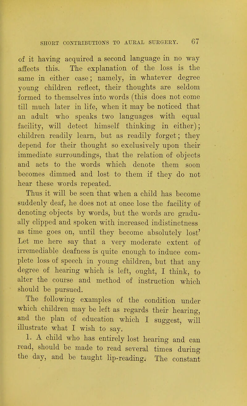 of it having acquired a second language in no way affects this. The explanation of the loss is the same in either case; namely, in whatever degree young children reflect, their thoughts are seldom formed to themselves into words (this does not come till much later in life, when it may be noticed that an adult who speaks two languages with equal facility, will detect himself thinking in either); children readily learn, but as readily forget; they depend for their thought so exclusively upon their immediate surroundings, that the relation of objects and acts to the words which denote them soon becomes dimmed and lost to them if they do not hear these words repeated. Thus it will be seen that when a child has become suddenly deaf, he does not at once lose the facility of denoting objects by words, but the words are gradu- ally clipped and spoken with increased indistinctness as time goes on, until they become absolutely lost' Let me here say that a very moderate extent of irremediable deafness is quite enough to induce com- plete loss of speech in young children, but that any degree of hearing which is left, ought, I think, to alter the coui'se and method of instruction which should be pursued. The following examples of the condition under which children may be left as regards their hearing, and the plan of education which I suggest, will illustrate what I wish to say. 1. A child who has entirely lost hearing and can read, should be made to read several times during the day, and be taught lip-reading. The constant