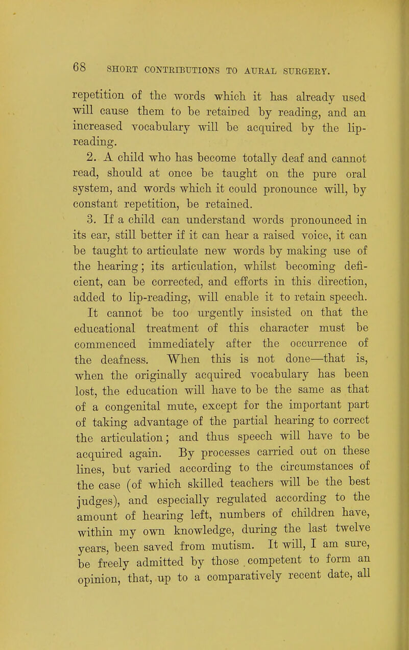 repetition of the words whicli it has already used will cause them to be retaired by reading, and an increased vocabulary will be acquired by the lip- reading. 2. A child who has become totally deaf and cannot read, should at once be taught on the pure oral system, and words which it could pronounce will, by constant repetition, be retained. 3. If a child can understand words pronounced in its ear, still better if it can hear a raised voice, it can be taught to articulate new words by making use of the hearing; its articulation, whilst becoming defi- cient, can be corrected, and efforts in this direction, added to lip-reading, will enable it to retain speech. It cannot be too urgently insisted on that the educational treatment of this character must be commenced immediately after the occurrence of the deafness. When this is not done—that is, when the originally acquired vocabulary has been lost, the education will have to be the same as that of a congenital mute, except for the important part of taking advantage of the partial hearing to correct the articulation; and thus speech will have to be acquired again. By processes carried out on these lines, but varied according to the circumstances of the case (of which skilled teachers will be the best judges), and especially regulated according to the amount of hearing left, numbers of children have, within my own knowledge, duiing the last twelve years, been saved from mutism. It will, I am sui-e, be freely admitted by those . competent to form an opinion, that, up to a comparatively recent date, all