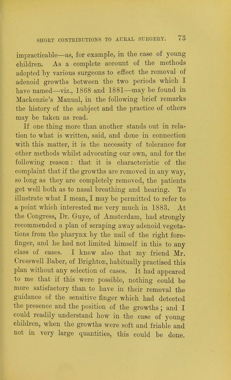 impracticable—as, for example, in the case of young children. As a complete account of the methods adopted by various surgeons to effect the removal of adenoid growths between the two periods which I have named—viz., 1868 and 1881—may be found in Mackenzie's Manual, in the following brief remarks the history of the subject and the practice of others may be taken as read. If one thing more than another stands out in rela- tion to what is written, said, and done in connection with this matter, it is the necessity of tolerance for other methods whilst advocating our own, and for the following reason: that it is characteristic of the complaint that if the growths are removed in any way, so long as they are completely removed, the patients get well both as to nasal breathing and hearing. To illustrate what I mean, I may be permitted to refer to a point which interested me very much in 1883. At the Congress, Dr. Guye, of Amsterdam, had strongly recommended a plan of scraping away adenoid vegeta- tions from the pharynx by the nail of the right fore- finger, and he had not limited himseK in this to any class of cases. I knew also that my friend Mr. Cresswell Baber, of Brighton, habitually practised this plan without any selection of cases. It had appeared to me that if this were possible, nothing could be more satisfactory than to have in their removal the guidance of the sensitive finger which had detected the presence and the position of the growths; and I could readily understand how in the case of young children, when the growths were soft and friable and not in very large quantities, this could be done.