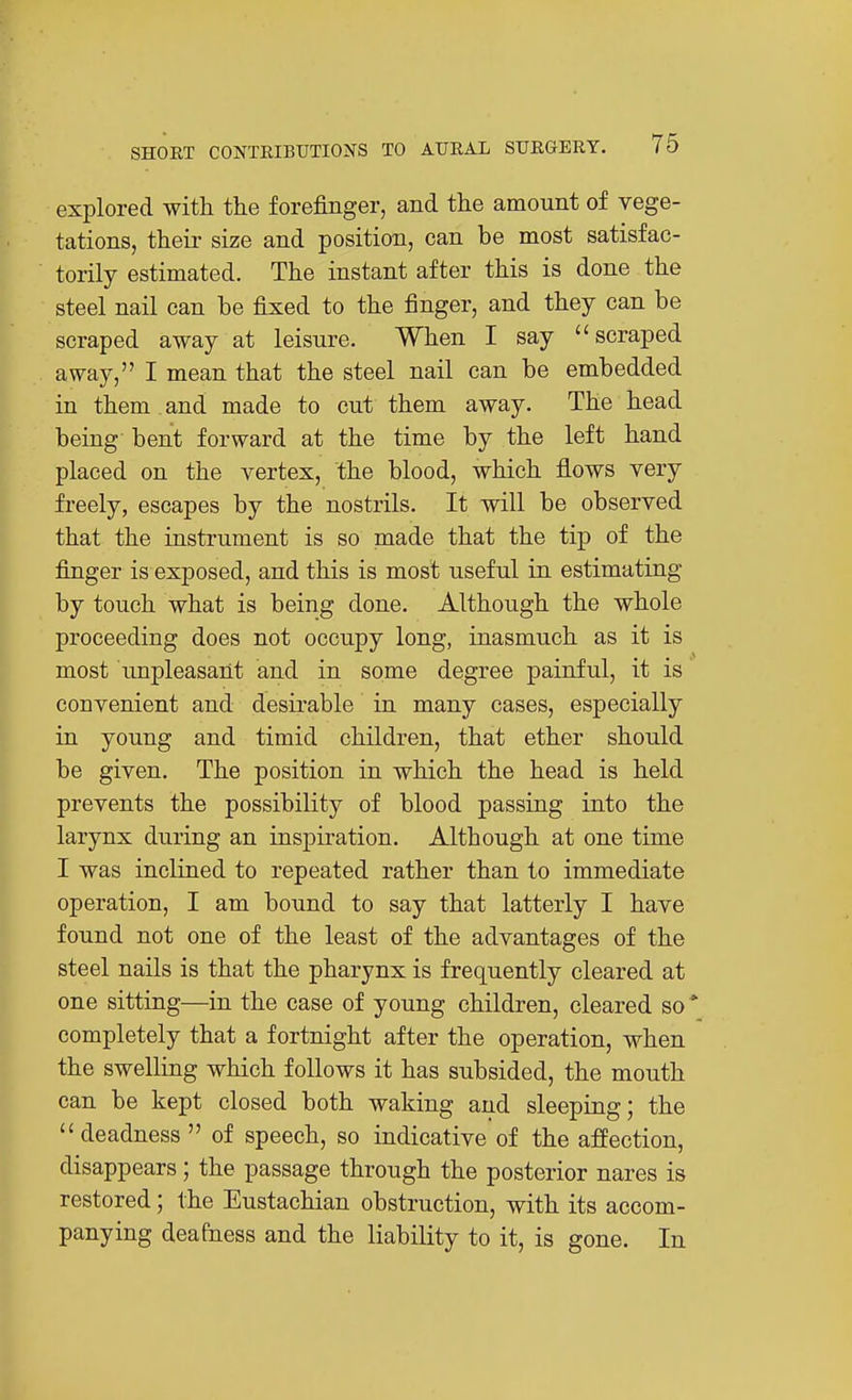 explored with the forefinger, and the amount of vege- tations, their size and position, can be most satisfac- torily estimated. The instant after this is done the steel nail can be fixed to the finger, and they can be scraped away at leisure. When I say scraped away, I mean that the steel nail can be embedded in them and made to cut them away. The head being bent forward at the time by the left hand placed on the vertex, the blood, which flows very freely, escapes by the nostrils. It will be observed that the instrument is so made that the tip of the finger is exposed, and this is most useful in estimating by touch what is being done. Although the whole proceeding does not occupy long, inasmuch as it is most unpleasant and in some degree painful, it is convenient and desirable in many cases, especially in young and timid children, that ether should be given. The position in which the head is held prevents the possibility of blood passing into the larynx during an inspiration. Although at one time I was inclined to repeated rather than to immediate operation, I am bound to say that latterly I have found not one of the least of the advantages of the steel nails is that the pharynx is frequently cleared at one sitting—in the case of young children, cleared so* completely that a fortnight after the operation, when the swelling which follows it has subsided, the mouth can be kept closed both waking and sleeping; the  deadness  of speech, so indicative of the affection, disappears; the passage through the posterior nares is restored; the Eustachian obstruction, with its accom- panying deafness and the liability to it, is gone. In