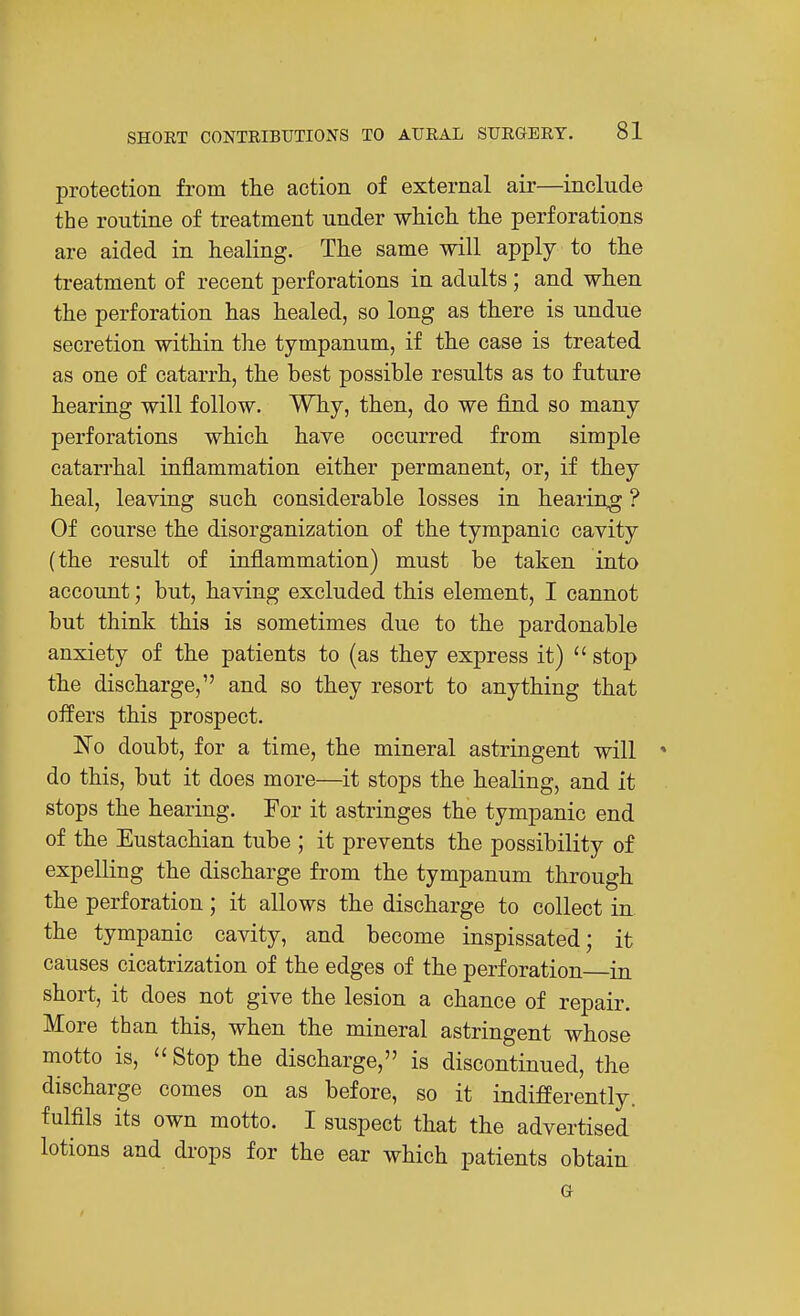 protection from the action of external air—include the routine of treatment under wMcli the perforations are aided in healing. The same will apply to the treatment of recent perforations in adults ; and when the perforation has healed, so long as there is undue secretion within the tympanum, if the case is treated as one of catarrh, the best possible results as to future hearing will follow. Why, then, do we find so many perforations which have occurred from simple catarrhal inflammation either permanent, or, if they heal, leaving such considerable losses in heariug ? Of course the disorganization of the tympanic cavity (the result of inflammation) must be taken into account; but, having excluded this element, I cannot but think this is sometimes due to the pardonable anxiety of the patients to (as they express it)  stop the discharge, and so they resort to anything that oifers this prospect. No doubt, for a time, the mineral astringent will ' do this, but it does more—it stops the healing, and it stops the hearing. For it astringes the tympanic end of the Eustachian tube ; it prevents the possibility of expelling the discharge from the tympanum through the perforation; it allows the discharge to collect in the tympanic cavity, and become inspissated; it causes cicatrization of the edges of the perforation in short, it does not give the lesion a chance of repair. More than this, when the mineral astringent whose motto is,  Stop the discharge, is discontinued, the discharge comes on as before, so it indifferently, fulfils its own motto. I suspect that the advertised lotions and drops for the ear which patients obtain