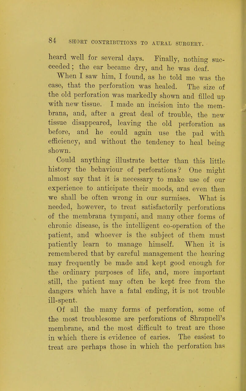 heard well for several days. Finally, nothing suc- ceeded; the ear became dry, and he was deaf. When I saw him, I found, as he told me was the case, that the perforation was healed. The size of the old perforation was markedly shown and filled up with new tissue. I made an incision into the mem- brana, and, after a great deal of trouble, the new tissue disappeared, leaving the old perforation as before, and he could again use the pad with efficiency, and without the tendency to heal being shown. Could anything illustrate better than this little history the behaviour of perforations? One might almost say that it is necessary to make use of our experience to anticipate their moods, and even then we shall be often wrong in our surmises. What is needed, however, to treat satisfactorily perforations of the membrana tympani, and many other forms of chronic disease, is the intelligent co-operation of the patient, and whoever is the subject of them must patiently learn to manage himself. When it is remembered that by careful management the hearing may frequently be made and kept good enough for the ordinary purposes of life, and, more important still, the patient may often be kept free from the dangers which have a fatal ending, it is not trouble ill-spent. Of all the many forms of perforation, some of the most troublesome are perforations of Shrapnell's membrane, and the most difficult to treat are those in which there is evidence of caries. The easiest to treat are perhaps those in which the perforation has