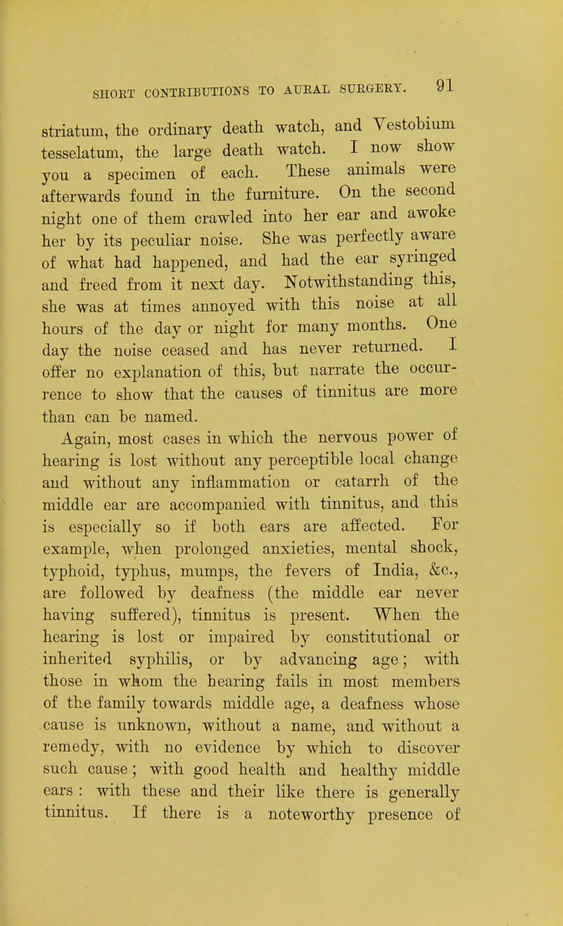striatum, the ordinary death watch, and Yestobium tesselatum, the large death watch. I now show you a specimen of each. These animals were afterwards found in the furniture. On the second night one of them crawled into her ear and awoke her by its peculiar noise. She was perfectly aware of what had happened, and had the ear syringed and freed from it next day. Notwithstanding this, she was at times annoyed with this noise at all hours of the day or night for many months. One day the noise ceased and has never returned. I offer no explanation of this, but narrate the occur- rence to show that the causes of tinnitus are more than can be named. Again, most cases in which the nervous power of hearing is lost without any perceptible local change and without any inflammation or catarrh of the middle ear are accompanied with tinnitus, and this is especially so if both ears are affected. For example, when prolonged anxieties, mental shock, typhoid, typhus, mumps, the fevers of India, &c., are followed by deafness (the middle ear never having suffered), tinnitus is present. When the hearing is lost or impaired by constitutional or inherited syphilis, or by advancing age; with those in whom the hearing fails in most members of the family towards middle age, a deafness whose cause is unknown, without a name, and without a remedy, with no evidence by which to discover such cause; with good health and healthy middle ears : with these and their like there is generally tinnitus. If there is a noteworthy presence of