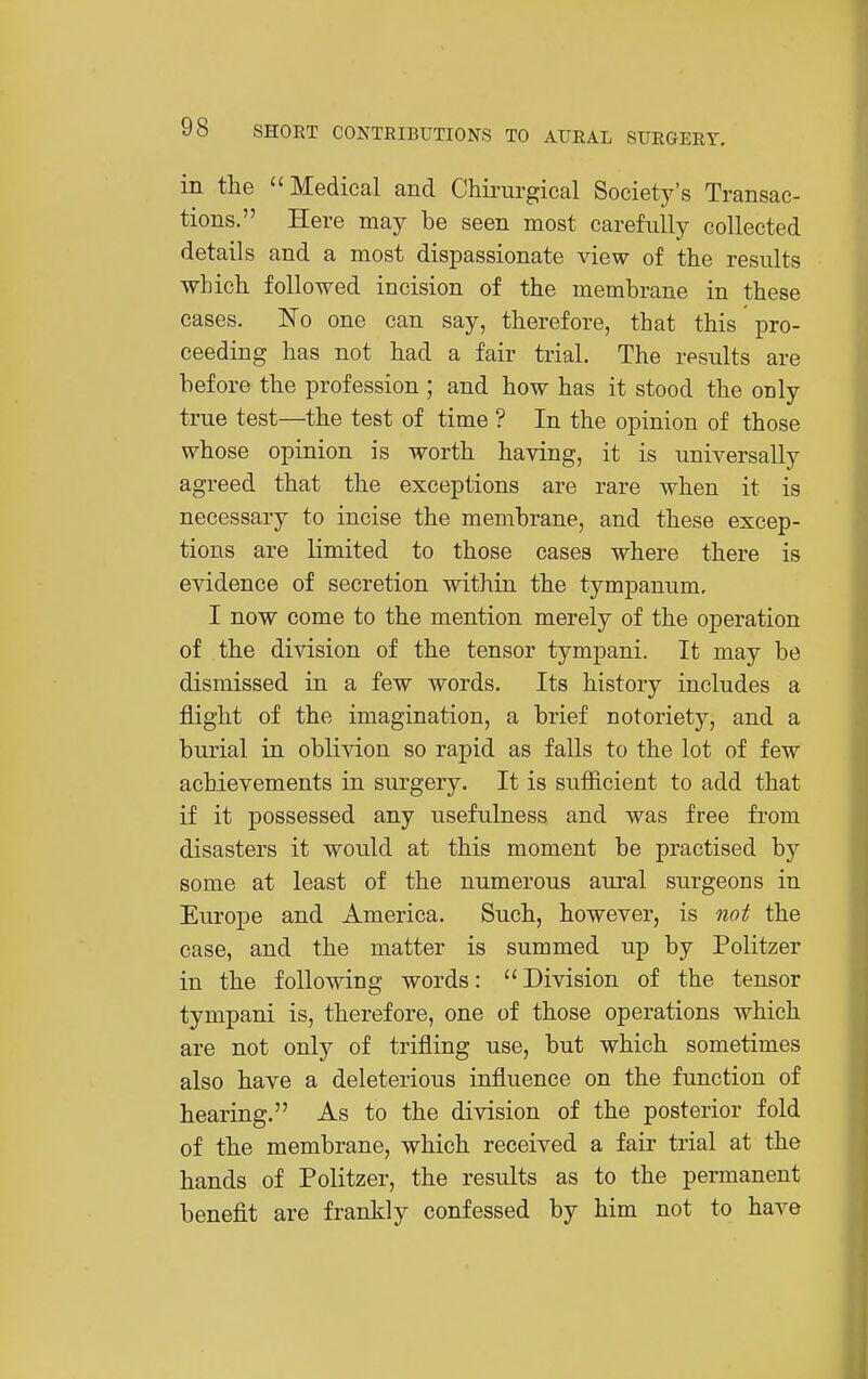 in the Medical and Chirurgical Society's Transac- tions. Here may be seen most carefully collected details and a most dispassionate view of the results which followed incision of the membrane in these cases. ISTo one can say, therefore, that this pro- ceeding has not had a fair trial. The results are before the profession ; and how has it stood the only true test—the test of time ? In the opinion of those whose opinion is worth having, it is universally agreed that the exceptions are rare when it is necessary to incise the membrane, and these excep- tions are limited to those cases where there is evidence of secretion within the tympanum, I now come to the mention merely of the operation of the division of the tensor tympani. It may be dismissed in a few words. Its history includes a flight of the imagination, a brief notoriety, and a burial in oblivion so rapid as falls to the lot of few achievements in surgery. It is sufiicient to add that if it possessed any usefulness and was free from disasters it would at this moment be practised by some at least of the numerous aural surgeons in Europe and America. Such, however, is not the case, and the matter is summed up by Politzer in the following words:  Division of the tensor tympani is, therefore, one of those operations which are not only of trifling use, but which sometimes also have a deleterious influence on the function of hearing. As to the division of the posterior fold of the membrane, which received a fair trial at the hands of Politzer, the results as to the permanent benefit are frankly confessed by him not to have