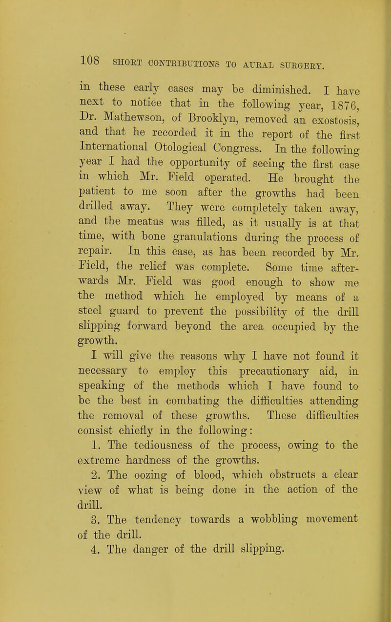 in these early cases may be diminished. I have next to notice that in the following year, 1876, Dr. Mathewson, of Brooklyn, removed an exostosis, and that he recorded it in the report of the first International Otological Congress. In the following year I had the opiDortunity of seeing the first case in which Mr. Field operated. He brought the patient to me soon after the growths had been drilled away. They were completely taken away, and the meatus was filled, as it usually is at that time, with bone granulations during the process of repair. In this case, as has been recorded by Mr. Field, the relief was complete. Some time after- wards Mr. Field was good enough to show me the method which he employed by means of a steel guard to prevent the possibility of the di'ill slipping forward beyond the area occupied by the growth. I will give the reasons why I have not found it necessary to emj)loy this precautionary aid, in speaking of the methods which I have found to be the best in combating the difiiculties attending the removal of these growths. These difficulties consist chiefly in the following: 1. The tediousness of the process, owing to the extreme hardness of the growths. 2. The oozing of blood, which obstructs a clear view of what is being done in the action of the drHl. 3. The tendency towards a wobbling movement of the drill. 4. The danger of the drill slipping.