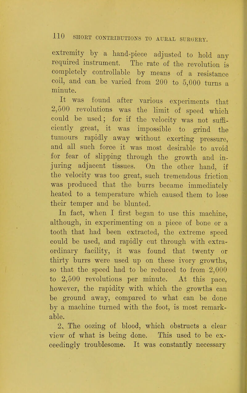 extremity by a hand-piece adjusted to hold any required instrument. The rate of the revolution is completely controllable by means of a resistance coil, and can be varied from 200 to 5,000 turns a miniite. It was found after various experiments that 2,500 revolutions was the limit of speed which could be used; for if the velocity was not suffi- ciently great, it was impossible to grind the tumours rapidly away without exerting pressure, and all such force it was most desirable to avoid for fear of slipping thi'ough the growth and in- juring adjacent tissues. On the other hand, if the velocity was too great, such tremendous friction was produced that the burrs became immediately heated to a temperature which caused them to lose their temper and be blunted. In fact, when I first began to use this machine, although, in experimenting on a piece of bone or a tooth that had been extracted, the extreme speed could be used, and rapidly cut through with extra- ordinary facility, it was found that twenty or thirty burrs were used up on these ivory growths, so that the speed had to be reduced to from 2,000 to 2,500 revolutions per minute. At this pace, however, the rapidity with which the growths can be ground away, compared to what can be done by a machine turned with the foot, is most remark- able. 2^ The oozing of blood, which obstructs a clear view of what is being done. This used to be ex- ceedingly troublesome. It was constantly necessary