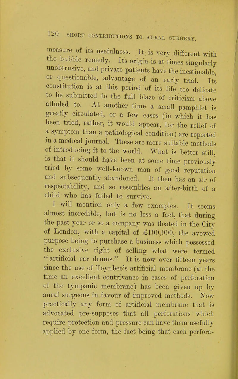 measure of its usefulness. It is very difPerent with the bubble remedy. Its origin is at times singularly unobtrusive, and private patients have the inestimable, or questionable, advantage of an early trial. Its constitution is at this period of its life too delicate to be submitted to the full blaze of criticism above alluded to. At another time a small pamphlet is greatly circulated, or a few cases (in which it has been tried, rather, it would appear, for the relief of a symptom than a pathological condition) are reported in a medical journal. These are more suitable methods of introducing it to the world. What is better still, IS that it should have been at some time previously tried by some well-known man of good reputation and subsequently abandoned. It then has an air of respectability, and so resembles an after-birth of a child who has failed to survive. I will mention only a few examples. It seems almost incredible, but is no less a fact, that during the past year or so a company was floated in the City of London, with a capital of £100,000, the avowed purpose being to purchase a business which possessed the exclusive right of selling what were termed artificial ear drums. It is now over fifteen years since the use of Toynbee's artificial membrane (at the time an excellent contrivance in cases of perforation of the tympanic membrane) has been given up by aural surgeons in favour of improved methods. Now practically any form of artificial membrane that is advocated pre-supposes that all perforations which require protection and pressure can have them usefully applied by one form, the fact being that each perfora-