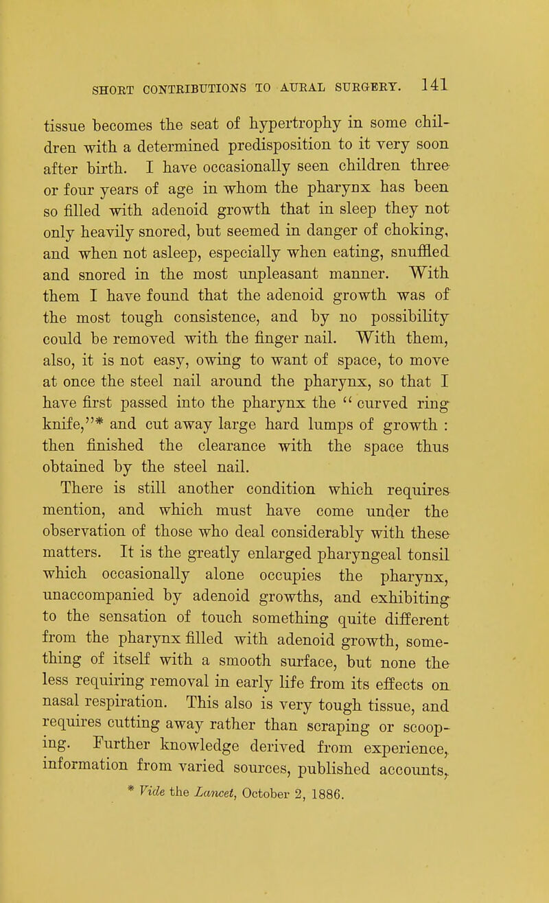 tissue becomes the seat of hypertrophy in some chil- dren with a determined predisposition to it very soon after birth. I have occasionally seen children three or four years of age in whom the pharynx has been so filled with adenoid growth that in sleep they not only heavily snored, but seemed in danger of choking, and when not asleep, especially when eating, snuffled and snored in the most unpleasant manner. With them I have found that the adenoid growth was of the most tough consistence, and by no possibility could be removed with the finger nail. With them, also, it is not easy, owing to want of space, to move at once the steel nail around the pharynx, so that I have first passed into the pharynx the  curved ring^ knife,* and cut away large hard lumps of growth : then finished the clearance with the space thus obtained by the steel nail. There is still another condition which requires- mention, and which must have come under the observation of those who deal considerably with these matters. It is the greatly enlarged pharyngeal tonsil which occasionally alone occupies the pharynx, unaccompanied by adenoid growths, and exhibiting to the sensation of touch something quite different from the pharynx filled with adenoid growth, some- thing of itself with a smooth surface, but none the less requiring removal in early life from its effects on nasal respiration. This also is very tough tissue, and requires cutting away rather than scraping or scoop- ing. Further knowledge derived from experience,, information from varied sources, published accounts^ * Vide the Lancet, October 2, 1886.