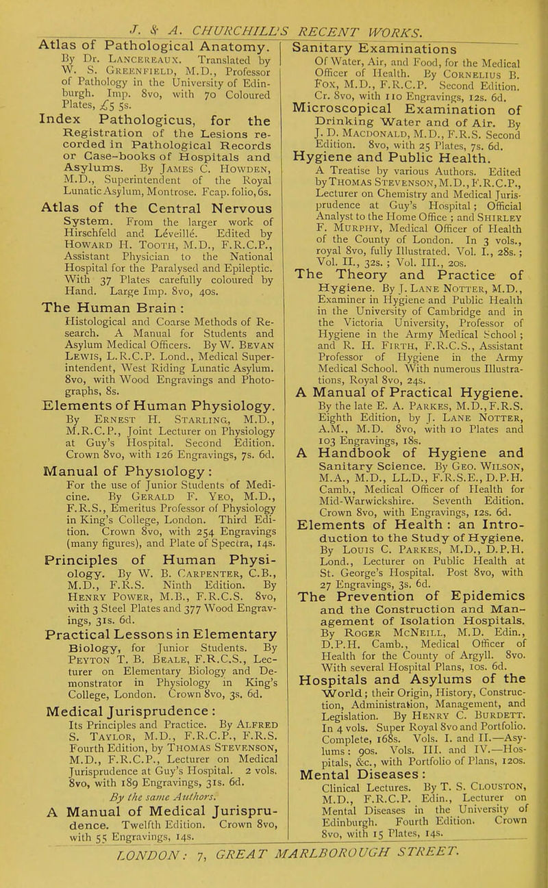 Ijl-^^A- CHURCHILL'S RECENT WORKS. Atlas of Pathological Anatomy. B)' Dr. Lance REAUX. Translated by W. S. Greenkield, M.D., Professor of Pathology in the University of Edin- burgh. Imp. Svo, with 70 Coloured Plates, /5 ss. Index Pathologicus, for the Registration of the Lesions re- corded in Pathological Records or Case-books of Hospitals and Asylums. By James C. Howden, M.D.,_ Superintendent of the Royal Lunatic Asylum, Montrose. Fcap. folio, 6s. Atlas of the Central Nervous System. From the larger work of Hirschfeld and Leveille. Edited by Howard H. Tooth, M.D., F.R.C.P., Assistant Physician to the National Hospital for tlie Paralysed and Epileptic. With 37 Plates carefully coloured by Hand. Large Imp. Svo, 40s. The Human Brain: Histological and Coarse Methods of Re- search. A Manual for Students and Asylum Medical Officers. By W. Bevan Lewis, L.R.C.P. Lond., Medical Super- intendent, West Riding Lunatic Asylum. Svo, with Wood Engravings and Photo- graphs, 8s. Elements of Human Physiology. By Ernest H. Starling, M.D., M.R.C.P., Joint Lecturer on Physiology at Guy's Hospital. Second Edition. Crown Svo, with 126 Engravings, 7s. 6d. Manual of Physiology: For the use of Junior Students of Medi- cine. By Gerald F. Yeo, M.D., F. R.S., Emeritus Professor of Physiology in King's College, London. Third Edi- tion. Crown Svo, with 254 Engravings (many figures), and Plate of Spectra, 14s. Principles of Human Physi- ology. By W. B. Carpenter, C.B., M.D., F.R.S. Ninth Edition. By Henry Power, M.B., F.R.C.S. Svo, with 3 Steel Plates and 377 Wood Engrav- ings, 3IS. 6d. Practical Lessons in Elementary Biology, for Junior Students. By Peyton T. B. Beale, F.R.C.S., Lec- turer on Elementary Biology and De- monstrator in Physiology in King's College, London. Crown Svo, 3s. 6d. Medical Jurisprudence: Its Principles and Practice. By Alfred S. Taylor, M.D., F.R.C.P., F.R.S. Fourth Edition, by Thomas Stevenson, M.D., F.R.C.P., Lecturer on Medical Jurisprudence at Guy's Hosjjital. 2 vols. Svo, with 189 Engravings, 31s. 6d. By the same Authors. A Manual of Medical Jurispru- dence. Twelfth Edition. Crown Svo, with 55 Engravings, I4S^^ Sanitary Examinations Of Water, Air, and Food, for the Medical Officer of Health. By Cornelius B. Fox, M.D., F.R.C.P. Second Edition. _ Cr. Svo, with 110 Engravings, 12s. 6d. Microscopical Examination of Drinking Water and of Air, By J. D. Macdonald, M.D., F.R.S. Second Edition. Svo, with 25 Plates, 7s. 6d. Hygiene and Public Health. A Treatise by various Authors. Edited by Thomas Stevenson, M.D., F.R.C.P., Lecturer on Chemistry and Medical Juris- prudence at Guy's Hospital; Official Analyst to the Home Office ; and Shirley F. Murphy, Medical Officer of Health of the County of London. In 3 vols., royal Svo, fully Illustrated. Vol. I., 2Ss.; Vol. II., 32s. ; Vol. HI., 20s. The Theory and Practice of Hygiene. By J. Lane Notter, M.D., Examiner in Hygiene and Public Health in the University of Cambridge and in the Victoria University, Professor of Hygiene in the Army Medical School; and R. H. Firth, F.R.C.S., Assistant Professor of Hygiene in the Army Medical School. With numerous Illustra- tions, Royal Svo, 24s. A Manual of Practical Hygiene. By the late E. A. Parkes, M.D., F.R.S. Eighth Edition, by T- Lane Notter, A.M., M.D. Svo, with 10 Plates and 103 Engravings, iSs. A Handbook of Hygiene and Sanitary Science. By Geo. Wilson, M.A., M.D., LL.D., F.R.S.E., D.P.H. Camb., Medical Officer of Health for Mid-Warwickshire. Seventh Edition. Crown Svo, with Engravings, 12s. 6d. Elements of Health : an Intro- duction to the Study of Hygiene. By Louis C. Parkes, M.D., D.P.H. Lond., Lecturer on Public Health at St. George's Hospital. Post Svo, with 27 Engravings, 3s. 6d. The Prevention of Epidemics and the Construction and Man- agement of Isolation Hospitals. By Roger McNeill, M.D. Edin., D.P.H. Camb., Medical Officer of Health for the County of Argyll. Svo. With several Hospital Plans, los. 6d. Hospitals and Asylums of the World; their Origin, History, Construc- tion, Administration, Management, and Legislation. By Henry C. Burdett. In 4 vols. Super Royal Svo and Portfolio. Complete, i68s. Vols. I. and II.—Asy- lums : 90s. Vols. HI. and IV.—Hos- pitals, &c., with Portfolio of Plans, 120s. Mental Diseases: Clinical Lectures. By T. S. Clouston, M.D., F.R.C.P. Edin., Lecturer on Mental Diseases in the University of Edinburgh. Fourth Edition. Crown Svo, with 15 Plates, 145^ ^