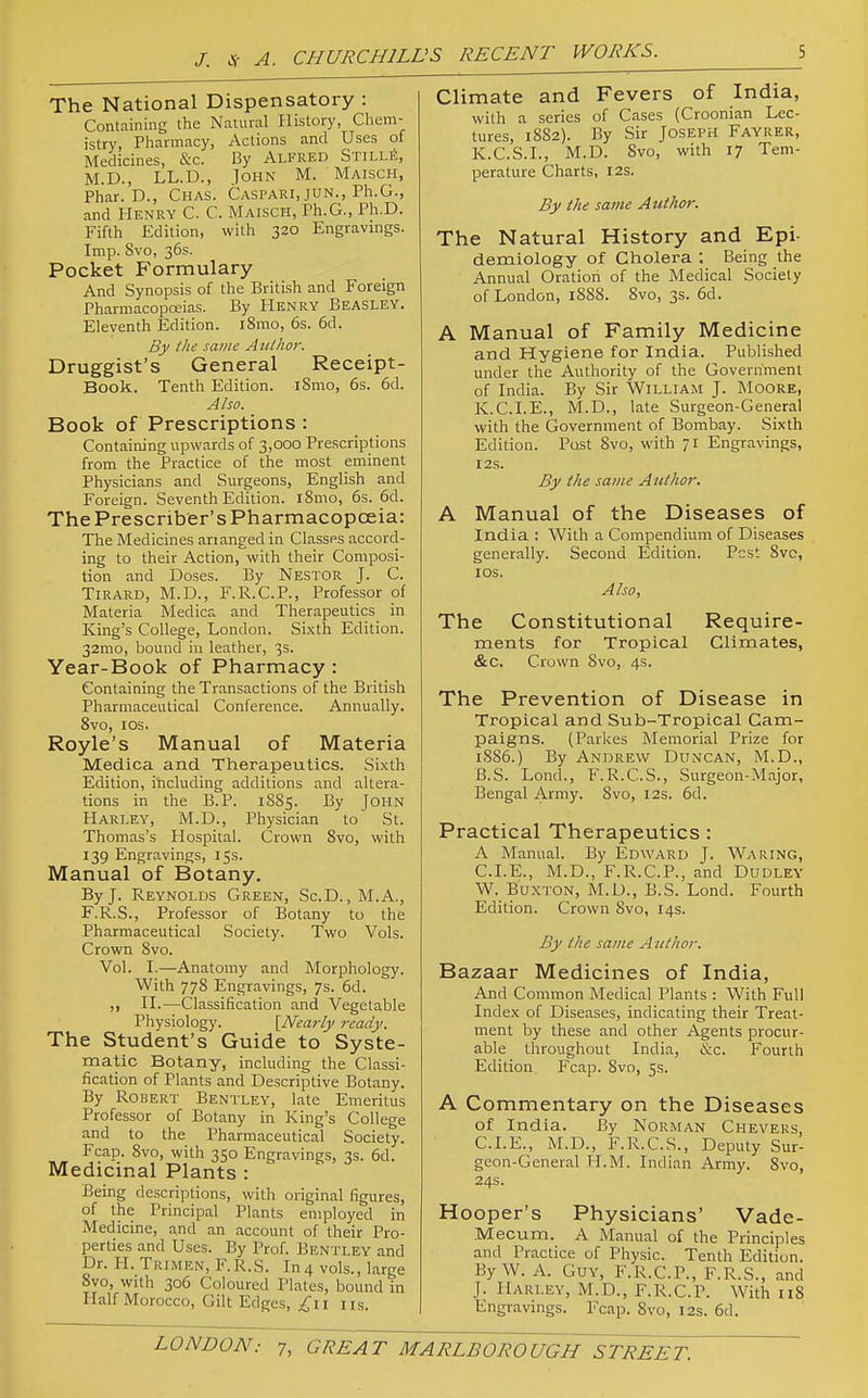 The National Dispensatory : Containing the Natural History, Chem- istry, Pharmacy, Actions and Uses of Medicines, &c. By Alfred StilliS, M.D., LL.D., .John M. Maisch, Phar. D., Chas. Caspari, JUN., Ph.G., and Henry C. C. Maisch, Ph.G., Ph.D. Fifth Edition, with 320 Engravings. Imp. 8vo, 36s. Pocket Formulary And Synopsis of the British and Foreign Pharmacopoeias. By Henry Beasley. Eleventh Edition. l8mo, 6s. 6d. By the same Author. Druggist's General Receipt- Book. Tenth Edition. iSmo, 6s. 6d. Also. Book of Prescriptions : Containing upwards of 3,000 Pre.scriptions from the Practice of the most eminent Physicians and Surgeons, English and Foreign. Seventh Edition. l8mo, 6s. 6d. ThePrescriber'sPharmacopceia: The Medicines arranged in Classes accord- ing to their Action,with their Composi- tion and Doses. By Nestor J. C. TiRARD, M.D., F.R.C.P., Professor of Materia Medica and Therapeutics in King's College, London. Sixth Edition. 32mo, bound in leather, 3s. Year-Book of Pharmacy : Containing the Transactions of the British Pharmaceutical Conference. Annually. 8vo, los. Royle's Manual of Materia Medica and Therapeutics. Sixth Edition, including additions and altera- tions in the B.P. 1885. By John Harley, M.D., Physician to St. Thomas's Hospital. Crown 8vo, with 139 Engravings, 15s. Manual of Botany. By J. Reynolds Green, Sc.D. ,M.A., F.R.S., Professor of Botany to the Pharmaceutical Society. Two Vols. Crown 8vo. Vol. I.—Anatomy and Morphology. With 778 Engravings, 7s. 6d. H.—Classification and Vegetable Physiology. [Neai-ly ready. The Student's Guide to Syste- matic Botany, including the Classi- fication of Plants and Descriptive Botany. By Robert Bentley, late Emeritus Professor of Botany in King's College and to the Pharmaceutical Society. Fcap. 8vo, with 350 Engravings, 3s. 6d. Medicinal Plants : Being descriptions, with original figures, of the Principal Plants employed in Medicine, and an account of their Pro- perties and Uses. By Prof. Bentley and Dr. H. Trimen, F.R.S. In 4 vols., large 8vo, with 306 Coloured Plates, bound in Half Morocco, Gilt Edges, £i\ iis. Climate and Fevers of India, with a series of Cases (Croonian Lec- tures, 18S2). By Sir Joseph Fayrer, K.C.S.I., M.D. 8vo, with 17 Tem- perature Charts, I2S. By the same Author. The Natural History and Epi- demiology of Cholera . Being the Annual Oration of the Medical Society of London, 1888. 8vo, 3s. 6d. A Manual of Family Medicine and Hygiene for India. Published under the Authority of the Government of India. By Sir William J. IMoore, K.C.LE., M.D., late Surgeon-General with the Government of Bombay. Sixth Edition. Post 8vo, with 71 Engravings, I2S. By the same Author. A Manual of the Diseases of India : With a Compendium of Diseases generally. Second Edition. Pest 8vc, los. Also, The Constitutional Require- ments for Tropical Climates, &c. Crown 8vo, 4s. The Prevention of Disease in Tropical and Sub-Tropical Cam- paigns. (Parkes Memorial Prize for 18S6.) By Andrew Duncan, M.D., B.S. Lond., F.R.C.S., Surgeon-Major, Bengal Army. 8vo, 12s. 5d. Practical Therapeutics: A Manual. By Edward J. Waring, CLE., M.D., F.R.C.P., and Dudley W. Buxton, M.D., B.S. Lond. Fourth Edition. Crown 8vo, 14s. By the same A iithor. Bazaar Medicines of India, And Common Medical Plants : With Full Index of Diseases, indicating their Treat- ment by these and other Agents procur- able throughout India, &c. Fourth Edition Fcap. 8vo, 5s. A Commentary on the Diseases of India. By Norman Chevers, CLE., M.D., F.R.C.S., Deputy Sur- geon-General H.M. Indian Army. 8vo, 24s. Hooper's Physicians' Vade- Mecum. A Manual of the Principles and Practice of Physic. Tenth Edition. By W. A. Guy, F.R.C.P., F.R.S., and J. Harley, M.D., F.R.C.P. With iiS Engravings. Fcap. 8vo, 12s. 6d.