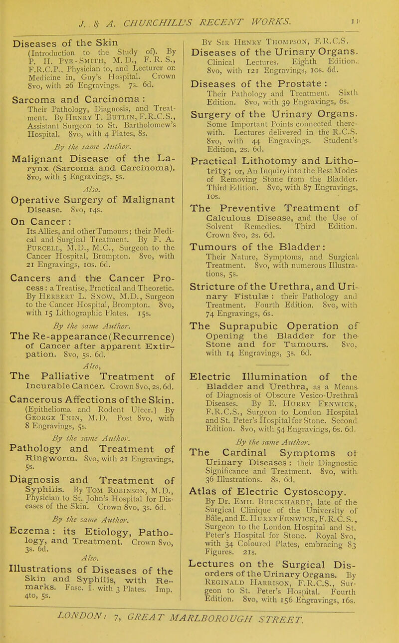 Diseases of the Skin (Introduction to the Study oO- By P. II. Tye-Smith, M. D., F. R. S., F.R.C. P., Physician to, and Lecturer on Medicine in, Guy's Hospital. Crown Svo, witli 26 Engravings. 73. 6d. Sarcoma and Carcinoma : Their Patholog>', Diagnosis, and Treat- ment. By Henry T. Butlin, F.R.C.S., Assistant Surgeon to St. Bartholomew's Hospital. Svo, with 4 Plates, 8s. By the same Aii/Jior. Malignant Disease of the La- rynx (Sarcoma and Carcinoma). Svo, with 5 Engravings, 5s. Also. Operative Surgery of Malignant Disease. Svo, 14s. On Cancer: Its Allies, and other Tumours; their Medi- cal and Surgical Treatment. By F. A. PURCELL, M.D., M.C., Surgeon to the Cancer Hospital, Brompton. Svo, with 21 Engravings, los. 6d. Cancers and thie Cancer Pro- cess ; a Treatise, Practical and Theoretic. By Herbert L. Snow, M.D., Surgeon to the Cancer Hospital, Brompton. Svo, with 15 Lithographic H-ates. 15s. By the same Author. The Re-appearance(Recurrence) of Cancer after apparent Extir- pation. Svo, 5s. 6d. Also, The Palliative Treatment of Incurable Cancer. Crown Svo, 2s. 6d. Cancerous Affections of the Skin. (Epithelioma and Rodent Ulcer.) By George Thin, M.D. Post Svo, with 8 Engravings, 5b. By the same Aulhor. Pathology and Treatment of Ringworm. Svo, with 21 Engravings, Diagnosis and Treatment of Syphilis. By Tom Roihnson, M.D., Physician to St. John's Hospital for Dis- eases of the Skin. Crown Svo, 3s. 6d. By the same Author. Eczema : its Etiology, Patho- logy, and Treatment. Crown Svo, 3s. 6d. Also. Illustrations of Diseases of the Skin and Syphilis, with Re- marks. Ease. I. with 3 Plates. Imp 4to, 5s. By Sir Henry Thompson, F.R.C.S. Diseases of the Urinary Organs. Clinical Lectures. Eighth Edition. Svo, with 121 Engravings, los. 6d. Diseases of the Prostate : Their Pathology and Treatment. Sixlli Edition. Svo, with 39 Engravings, 6s. Surgery of the Urinary Organs. Some Important Points connected there- with. Lectures delivered in the R.C.S. Svo, with 44 Engravings. Student's Edition, 2s. 6d. Practical Lithotomy and Litho- trity; or. An Inquiiyinto the BestModes of Removing Stone from the Bladder. Third Edition. Svo, with S7 Engravings, lOS. The Preventive Treatment of Calculous Disease, and the Use of Solvent Remedies. Third Edition. Crown Svo, 2s. 6d. Tumours of the Bladder: Their Nature, Symptoms, and SurgicaL Treatment. Svo, with numerous Illustra- tions, 5s. Stricture of the Urethra, and Uri- nary Fistulas : their Pathology and Treatment. Fourth Edition. Svo, with 74 Engravings, 6s. The Suprapubic Operation of Opening the Bladder for the- Stone and for Tumours. Svo, with 14 Engravings, 3s. 6d. Electric Illumination of the Bladder and Urethra, as a Means, of Diagnosis ol Obscure Vesico-UrethraL Diseases. By E. Hurry Fenwick, F.R.C.S., Surgeon to London Hospital and St. Peter's Ilospital for Stone. Second Edition. Svo, with 54 Engravings, 6s. 6d. By the same A iithor. The Cardinal Symptoms ol Urinary Diseases : their Diagnostic Significance and Treatment. Svo, with 36 Illustrations. Ss. 6d. Atlas of Electric Cystoscopy. By Dr. Emil Burckhardt, late of the Surgical Clinique of the University of Bale, and E. Hu rry Fenwick, F. R. C. S. , Surgeon to the London Hospital and St. Peter's Hospital for Stone. Royal Svo, with 34 Coloured Plates, embracing S3 Figures. 21s. Lectures on the Surgical Dis- orders of the Urinary Organs. By Reginald Harri.son, F.R.C.S., Sur- geon to St. Peter's Hospital. Fourth Edition. Svo, with 156 Engravings, i6s.