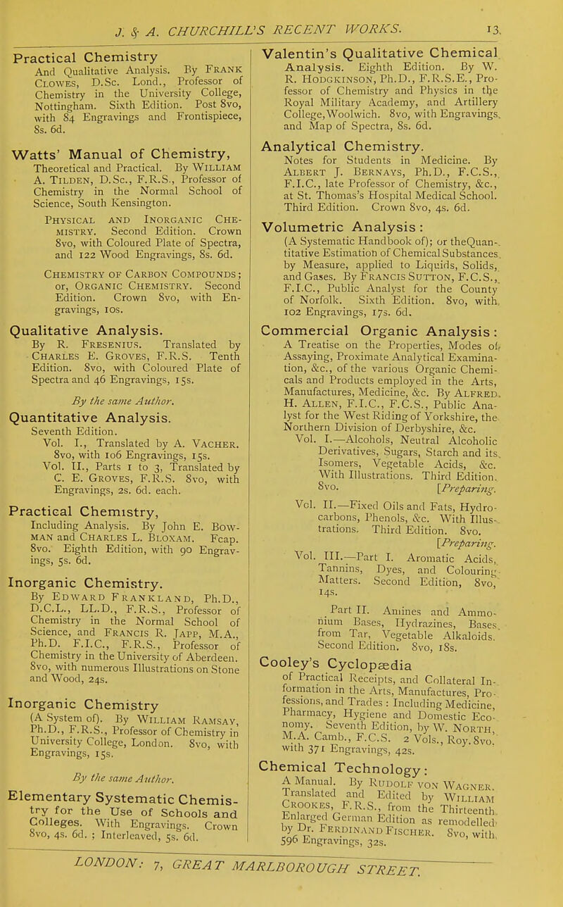 Practical Chemistry And Qualitative Analysis. By Frank Clowes, D.Sc. Lond., Professor of Chemistry in the University College, Nottingham. Sixth Edition. Post 8vo, with 84 Engravings and Frontispiece, Ss. 6d. Watts' Manual of Chemistry, Theoretical and Practical. By William A. TiLDEN, D.Sc, F.R.S., Professor of Chemistry in the Normal School of Science, South Kensington. Physical and Inorganic Che- mistry. Second Edition. Crown 8vo, with Coloured Plate of Spectra, and 122 Wood Engravings, 8s. 6d. Chemistry of Carbon Compounds ; or, Organic Chemistry. Second Edition. Crown 8vo, with En- gravings, los. Qualitative Analysis. By R. Fresenius. Translated by Charles E. Groves, F.R.S. Tenth Edition. 8vo, with Coloured Plate of Spectra and 46 Engravings, 15s. By the same Author. Quantitative Analysis. Seventh Edition. Vol. I., Translated by A. Vacher. 8vo, with 106 Engravings, 15s. Vol. XL, Parts i to 3, Translated by C. E. Groves, F.R.S. Svo, with Engravings, 2s. 6d. each. Practical Chemistry, Including Analysis. By John E. Bow- man and Charles L. Bloxam. Fcap. 8vo. Eighth Edition, with 90 Engrav- ings, 5s. 6d. Inorganic Chemistry. By Edward Frankland, Ph.D., D.C.L., LL.D., F.R.S., Professor of Chemistry in the Normal School of Science, and Francis R. Japp, M.A Ph.D. F.I.C., F.R.S., Professor of Chemistry in the University of Aberdeen. 8vo, with numerous Illustrations on Stone and Wood, 24s. Inorganic Chemistry (A System of). By William Ramsay, Ph.D., F.R.S., Professor of Chemistry in University College, London. 8vo, with Engravings, 15s. By the same Author. Elementary Systematic Chemis- try for the Use of Schools and Colleges. With Engravings. Crown avo, 4s. 6d. ; Interleaved, 5s. 6d. Valentin's Qualitative Chemical. Analysis. Eighth Edition. By W. R. Hodgkinson, Ph.D., F.R.S.E., Pro- fessor of Chemistry and Physics in tlje Royal Military Academy, and Artillery College,Woolwich. Svo, with Engravings, and Map of Spectra, 8s. 6d. Analytical Chemistry. Notes for Students in Medicine. By Albert J. Bernays, Ph.D., F.C.S.,. F.I.C., late Professor of Chemistry, &c., at St. Thomas's Hospital Medical School. Third Edition. Crown Svo, 4s. 6d. Volumetric Analysis : (A Systematic Handbook of); or theQuan-. titative Estimation of ChemicalSubstances. by Measure, applied to Liquids, Solids, and Gases. By Francis Sutton, F.C.S.,^ F.I.C., Public Analyst for the County of Norfolk. Sixth Edition. Svo, with 102 Engravings, 17s. 6d. Commercial Organic Analysis: A Treatise on the Properties, Modes of- Assaying, Proximate Analytical Examina- tion, &c., of the various Organic Chemi- cals and Products employed in the Arts, Manufactures, Medicine, &c. By Alfred. H. Allen, F.I.C, F.C.S., Public Ana- lyst for the West Riding of Yorkshire, the Northern Division of Derbyshire, &c. Vol. I.—Alcohols, Neutral Alcoholic Derivatives, Sugars, Starch and its. Isomers, Vegetable Acids, &c. With Illustrations. Third Edition. Svo. [Preparing. Vol. II.—Fixed Oils and Fats, Hydro- carbons, I'henols, &c. With Illus- trations, Third Edition. Svo. [Prepanng. Vol. III.—Part I. Aromatic Acids, Tannins, Dyes, and Colouring'- Matters. Second Edition, SvoV 14s. _ Part II. Amines and Ammo- nium Bases, Hydrazines, Bases from Tar, Vegetable Alkaloids.' Second Edition, Svo, i8s. Cooley's Cyclopaedia of Practical Receipts, and Collateral In- formation m the Arts, Manufactures Pro- fessions, and Trades : Including Medicine, Pharmacy, Hygiene and Domestic Eco- nomy. Seventh Edition, by W. North M.A. Camb., F.C.S. 2 Vols., Roy.Svo' with 371 Engravings, 42s. Chemical Technology: A Manual By Rudolf vo.\ Wagner. Translated and Edited by William Crookes F.R.S. from th^ TtoeS. Enlaiged German Edition as remodelled^ r^fi T^- Fischer. Svo, with 596 Engravings, 32s.