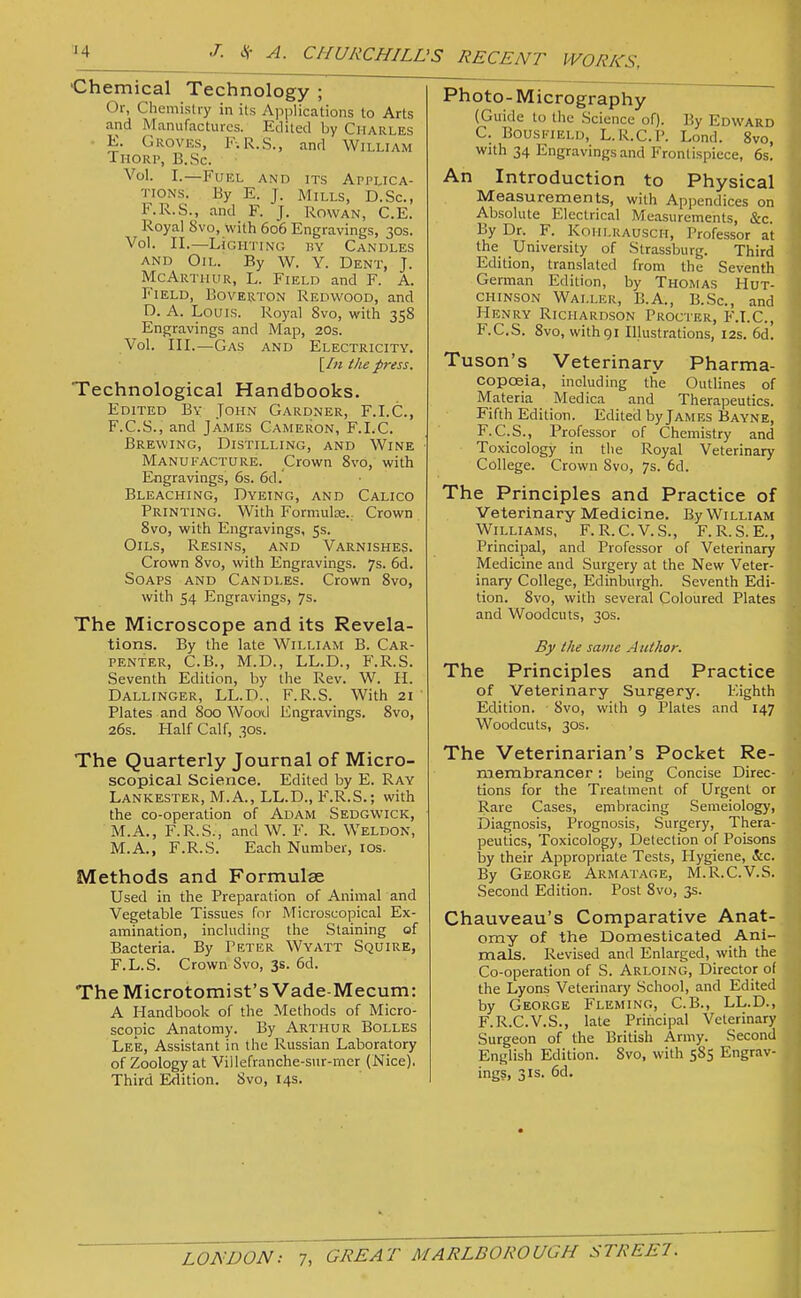 •Chemical Technology ; Or, Chemisliy in its Applications to Arts and Manufactures. Edited by Charles E. Groves, F-.R.S., and William Thorp, B.Sc. Vol. I.—Fuel and its Applica- tions. By E. J. Mills, D.Sc, F.R.S., and F. J. Rowan, C.E. Royal 8vo, with 606 Engravings, 30s. Vol. II.—Lighting by Candles AND Oil. By W. Y. Dent, J. McArthur, L. Field and F. A. Field, Boverton Redwood, and D. A. Louis. Royal 8vo, with 358 Engravings and Map, 20s. Vol. III.—Gas and Electricity. [/« the press. Technological Handbooks. Edited By John Gardner, F.I.C., F. C.S., and James Cameron, F.I.C. Brewing, Distilling, and Wine Manufacture. Crown 8vo, with Engravings, 6s. 6d. Bleaching, Dyeing, and Calico Printing. With Formulae... Crown 8vo, with Engravings, 5s. Oils, Resins, and Varnishes. Crown 8vo, with Engravings. 7s. 6d. Soaps and Candles. Crown 8vo, with 54 Engravings, 7s. The Microscope and its Revela- tions. By the late William B. Car- penter, C.B., M.D., LL.D., F.R.S. Seventh Edition, by the Rev. W. II. Dallinger, LL.D., F.R.S. With 21 Plates and 800 WootI Engravings. 8vo, 26s. Half Calf, 30s. The Quarterly Journal of Micro- scopical Science. Edited by E. Ray Lankester, M.A., LL.D., F.R.S.; with the co-operation of Adam Sedgw'ick, M.A., F.R.S., and W. F. R. Weldon, M.A., F.R.S. Each Number, los. Methods and Formulae Used in the Preparation of Animal and Vegetable Tissues for Microscopical Ex- amination, including the Staining of Bacteria. By Peter Wyatt Squire, F.L.S. Crown Svo, 3s. 6d. TheMicrotomist's Vade-Mecum: A Handbook of the Methods of Micro- scopic Anatomy. By Arthur Bolles Lee, Assistant in the Russian Laboratory of Zoology at Villefranche-snr-mcr (Nice). Third Edition. Svo, 14s. Photo-Micrography (Guide to the Science of). By Edward C. BousI'TElu, L.R.C.P. Lond. Svo, with 34 Engravings and Frontispiece, 6s. An Introduction to Physical Measurements, with Appendices on Absolute Electrical Measurements, &c. By Dr. F. Kohlrausch, Professor at the University of Strassburg. Third Edition, translated from the Seventh German Edition, by Thomas Hut- chinson Waller, B.A., B.Sc., and Henry Richardson Procter, F.I.C., F.C.S. 8vo, withgi Illustrations, 12s. 6d. Tuson's Veterinary Pharma- copoeia, including the Outlines of Materia Medica and Therapeutics. Fifth Edition. Edited by James Bayne, F.C.S., Professor of Chemistry and Toxicology in the Royal Veterinary College. Crown 8vo, 7s. 6d. The Principles and Practice of Veterinary Medicine. By William Williams, F. R.C.V.S., F.R.S.E., Principal, and Professor of Veterinary Medicine and Surgery at the New Veter- inary College, Edinburgh. Seventh Edi- tion. 8vo, with several Coloured Plates and Woodcuts, 30s. By the same Author. The Principles and Practice of Veterinary Surgery. Eighth Edition. Svo, with 9 Plates and 147 Woodcuts, 30s. The Veterinarian's Pocket Re- membrancer : being Concise Direc- tions for the Treatment of Urgent or Rare Cases, embracing Semeiology, Diagnosis, Prognosis, Surgery, Thera- peutics, Toxicology, Detection of Poisons by their Appropriate Tests, Hygiene, &c. By George Armatage, M.R.C.V.S. Second Edition. Post Svo, 3s. Chauveau's Comparative Anat- omy of the Domesticated Ani- mals. Revised and Enlarged, with the Co-operation of S. Arloing, Director of the Lyons Veterinar)' School, and Edited by George Fleming, C.B., LL.D., F.R.C.V.S., late Principal Veterinary Surgeon of the British Army. Second English Edition. Svo, with 585 Engrav- ings, 31s. 6d.