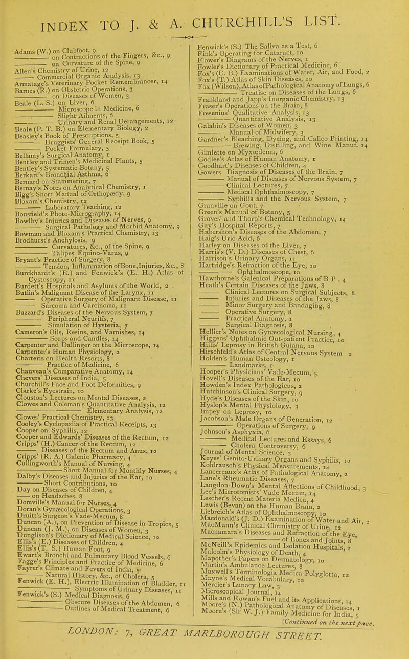 INDEX TO J. & A. CHURCHILL'S LIST. Adams (W.) on Clubfoot, 9 ^ , „. „ ^ ^ 2 on Contractions of the Fingers, 6;c., 9 on Curvature of the Spine, 9 Allen's Chemistry of Urine, 12 ^ Commercial Organic Analysis, 13 Armatage's Veterinary Pocket Remembrancer, 14 Barnes (R.) on Obstetric Operations, 3 on Diseases of Women, 3 Beale (L> S.) on Liver, 6 Microscope in Medicine, 6 • Slight: Ailments, 6 Urinary and Renal Derangements, 12 Beale (P. T. B.) on Elementary Biology, 2 Beasley's Book of Prescriptions, 5 Druggists' General Receipt Book, 5 Pocket Formulary, 5 Bellamy's Surgical Anatomy, i Bentley and Trimen's Medicinal Plants, 5 Bentley's Systematic Botany, 5 Berkart's Broncljial Asthma, 6 Bernard on Stammering, 7 Bernay's Notes on Analytical Chemistry, i Bigg's Short Manual of Orthopaedy, 9 Bloxam's Chemistry, 12 Laboratory Teaching, 12 Bousfield's Photo-Micrography, 14 Bowlby's Injuries and Diseases of Nerves, 9 Surgical Pathology and Morbid Anatomy, g Bowman and Bloxam's Practical Chemistry, 13 Brodhurst's Anchylosis, 9 Curvatures, &c., of the Spine, 9 'I'alipes Equino-Varus, 9 Bryant's Practice of Surgery, 8 Tension, Inflammation ofBone,Injurief,&c., 8 Burckhardt's (E.) and Fenwick's (E. H.) Atlas of Cystoscopy, it Burdett's Hospitals and Asylums of the World, 2 Butlin's Malignant Disease of the Larynx, 11 Operative Surgery of Malignant Disease, 11 Sarcoma and Carcinoma, II Buzzard's Diseases of the Nervous System, 7 —— Peripheral Neuritis, 7 ■ Simulation of Hysteria, 7 Cameron's Oils, Resins, and Varnishes, 14 Soaps and Candles, 14 Carpenter and Dallinger on the Microscope, 14 Carpenter's Human Physiology, 2 Charteris on Health Resorts, 8 • Practice of Medicine, 6 Chauveau's Comparative Anatomy, 14 Chevers' Diseases of India, 5 Churchill's Face and Foot Deformities, g Clarke's Eyestrain, 10 Clouston's Lectures on Mental Diseases, 2 Clowes and Coleman's Quantitative Analysis, 12 Elementary Analysis, 12 Clowes' Practical Chemistry, 13 Cooley's Cyclopsedia of Practical Receipts, 13 Cooper on Syphilis, 12 Cooper and Edwards' Diseases of the Rectum, 12 Cripps' (H.) Cancer of the Rectum, 12 Diseases of the Rectum and Anus, 12 Cripps' (R. A.) Galenic Pharmacy, 4 Cullingworth's Manual of Nursing, 4 1 ; Short Manual for Monthly Nurses, 4 Dalby's Diseases and Injuries of the Ear, 10 Short Contributions, 10 Day on Diseases of Children, 4 on Headaches. 8 Domville's Manual for Nurses, 4 Doran's Gynecological Operations, 3 Druitt's Surgeon's Vade-Mecum, 8 Duncan (A.), on Prevention of Disease in Tropics, 5 Duncan (J. M.), on Diseases of Women, 3 Dunglison's Dictionary of Medical Science, 12 Ellis's (E.) Diseases of Children, 4 Ellis's (T. S.) Human Foot, g Ewart's Bronchi and Pulmonary Blood Vessels, 6 Fagge's Principles and Practice of Medicine, 6 Fayrer's Climate and Fevers of India, 5- Natural History, &c., of Cholera, 5 Fenwick (E. H.), Electric Illumination of Bladder, 11 - TT——Symptoms of Urinary Diseases, ii Fenwick's (S.) Medical Diagnosis, 6 —-—— Obscure Diseases of the Abdomen, 6 Outlines of Medical Treatment, 6 Fenwick's (S.) The Saliva as a Test, 6 Fink's Operating for Cataract, 10 Flower's Diagrams of the Nerves, i Fowler's Dictionary of Practical Medicine, 6 Fox's (C. B.) Examinations of Water, Air, and Food, 2 Fox's (T.) Atlas of Skin Diseases, 10 Fox (Wilson), Atlas ofPathological Anatomy of Lungs, 6 Treatise on Diseases of the Lungs, 6 Frankland and Japp's Inorganic Chemistry, 13 Fraser's Operations on the Brain, 8 Fresenius' (Jualitative Analysis, 13 Quantitative Analysis, 13 Galabin's Diseases of Women, 3 • Manual of Midwifery, 3 Gardner's Bleaching, Dyeing, and Calico Printing, 14 ■ Brewing, Distilling, and Wine Manuf. 14 Gimlette on M'yxoedema, 6 Godlee's Atlas of Human Anatomy, i Goodhart's Diseases of Children, 4 Gowers Diagnosis of Diseases of the Brain, 7 Manual of Diseases of Nervous System, 7 Clinical Lectures, 7 Medical Ophthalmoscopy, 7 — Syphilis and the Nervous System, 7 Granville on Gout, 7 Green's Manual of Botany, 5 Groves' and Thorp's Chemical Technology, 14 Guy's Hospital Reports, 7 Habershon's Diseas.es of the Abdomen, 7 Haig's Uric Acid, 6 Harley on Diseases of the Liver, 7 Harris's (V. D.) Diseases of Chest, 6 Harrison's Urinary Organs, 11 Hartridge's Refraction of the Eye, 10 Ophthalmoscope, 10 Hawthorne's Galenical Preparations of B P , 4 Heath's Certain Diseases of the Jaws, 8 • Clinical Lectures on Surgical Subjects, 8 Injuries and Diseases of the Jaws, 8 Minor Surgery and Bandaging, 8 Operative Surgery, 8 Practical Anatomy, i Surgical Diagnosis, 8 Hellier's Notes on Gyna;cological Nursing, 4 Higgens' Ophthalmic Out-patient Practice, 10 Hillis' Leprosy in British Guiana, 10 Hirschfeld's Atlas of Central Nervous System 2 Holden's Human Osteology, i Landmarks, i Hooper's Physicians' Vade-Mecum, 5 Hovell's Diseases of the Ear, 10 Howden's Index Pathologicus, 2 Hutchinson's Clinical Surgery, g Hyde's Diseases of the Skin, 10 Hyslop's Mental Physiology, 3 Impey on Leprosy, 10 Jacobson's Male Organs of Generation, 12 Operations of Surgery, g Johnson's Asphyxia, 6 Medical Lectures and Essays, 6 Cholera Controversy. 6 Jounial of Mental Science. 3 Keyes' Genito-Urinary Org.ans and Syphilis, 12 Kohlrauschs Physical Measurements, 14 Lancereaux's Atlas of Pathological Anatomy, 2 Lane's Rheumatic Diseases, 7 Laiigdon-Down's Mental Afifections of Childhood 3 Lee s Microtomists' Vade Mecuin, 14 ' Lescher's Recent Materia Medica, 4 Lewis (Bevan) on the Human Brain, 2 Liebreich's Atlas of Ophthalmoscopy, 10 Macdonald's (J. D.) Examination of Water and Ait 2 MacMunn's Clinical Chemistry of Urine, 12 ' Macnamara's Diseases and Refraction of'the Eye, .„, ., : of Bones and Joints, 8 McNeill's Epidemics and Isolation Hospitals 2 Malcolm's Physiology of Death, 4 Mapother's Papers on Dermatology, 10 Martin's Ambulance Lectures, 8 Maxwell's Terminologia Medica Polyglotta 12 Mayne's Medical Vocabulary, 12 ' Mercier's Lunacy Law, 3 Microscopical Journal, 14 Mills and Rowan's Fuel and its Applications. 14 Moore s N.) Pathological Anatomy of Diseases, . Moore s (Sir W.J.) Family Medicine for India, 5 [Continued on the next pa.ee.