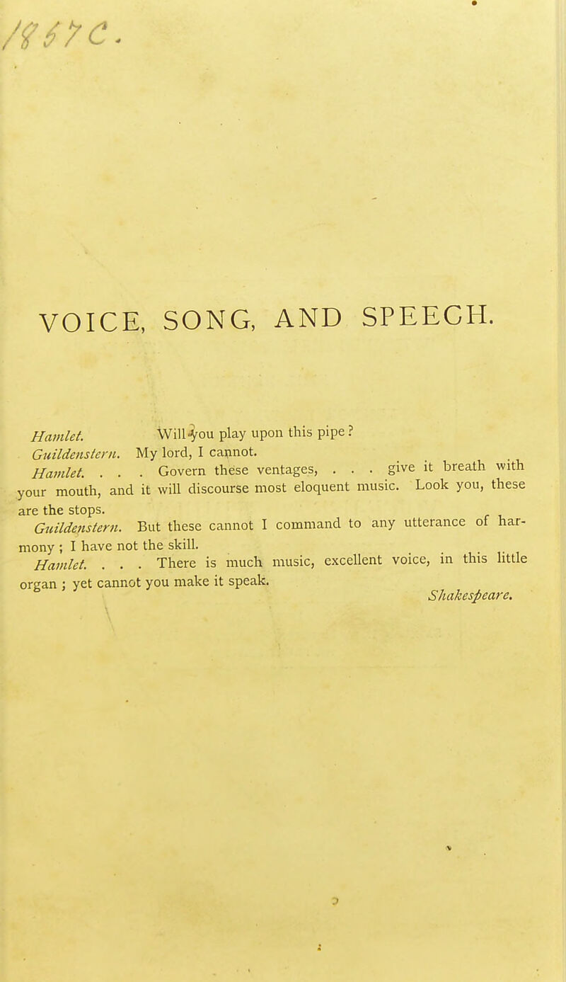 VOICE, SONG, AND SPEECH. Hamlet. Will'Vou play upon this pipe ? Guildensteni. My lord, I cannot. Hamlet. . . . Govern these ventages, . . . give it breath with your mouth, and it will discourse most eloquent music. Look you, these are the stops. Gnildenstern. But these cannot I command to any utterance of har- mony ; I have not the skill. Hamlet. . . . There is much music, excellent voice, in this httle organ ; yet cannot you make it speak. Shakespeare. 0