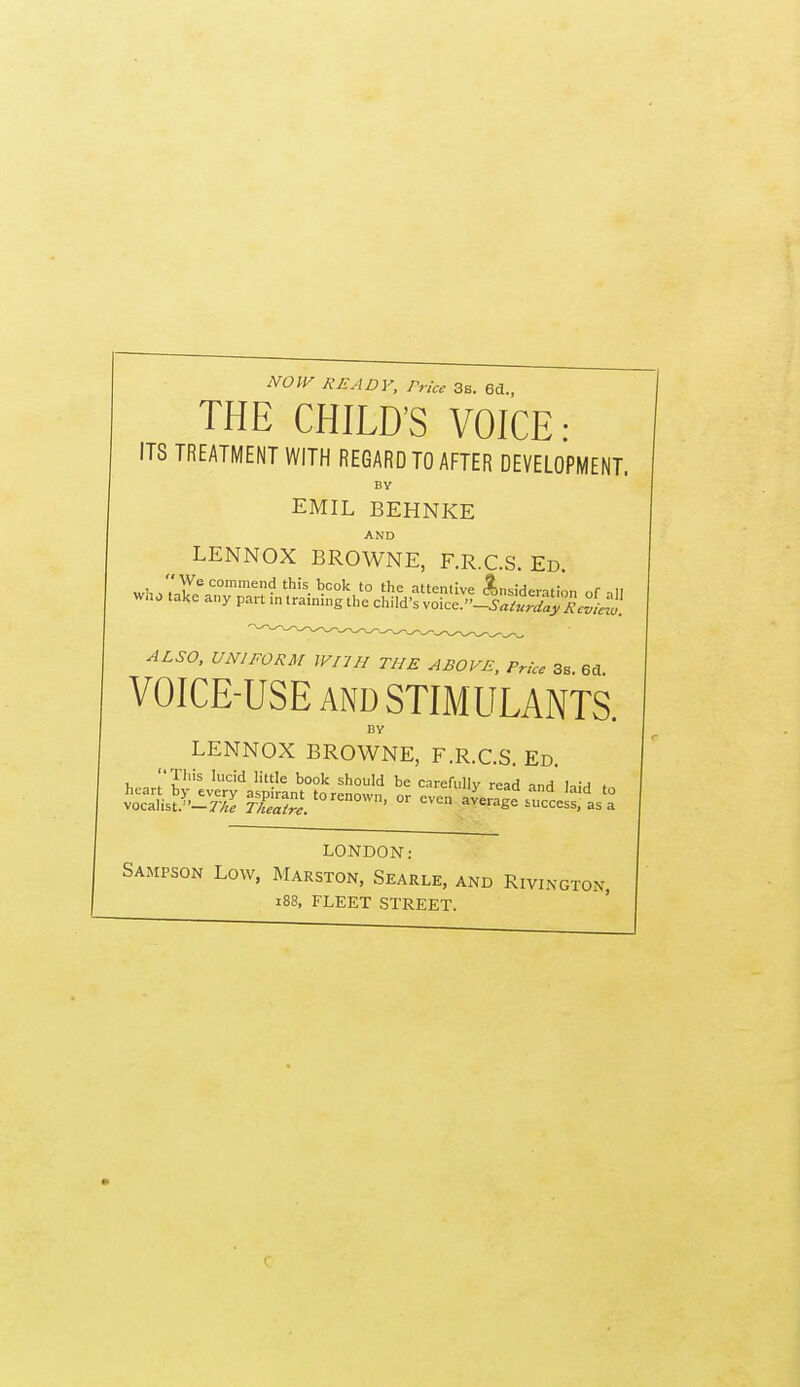 NOW READY, Price 3s. 6d., THE CHILD'S VOICE: ITS TREATMENT WITH REGARD TO AFTER DEVELOPMENT. BY EMIL BEHNKE AND LENNOX BROWNE, F.R.C.S Ed ALSO, UNIFORM WriH THE ABOVE, Prk, 3, VOICE-USE AND STIMULANTS. BY LENNOX BROWNE, F.R.C.S. Ed. ^n. r?'''^ ''''^ '^'^ s'^O!'! be carefully read and kiH LONDON: Sampson Low, Marston, Searle, and Rivington, i88, FLEET STREET.