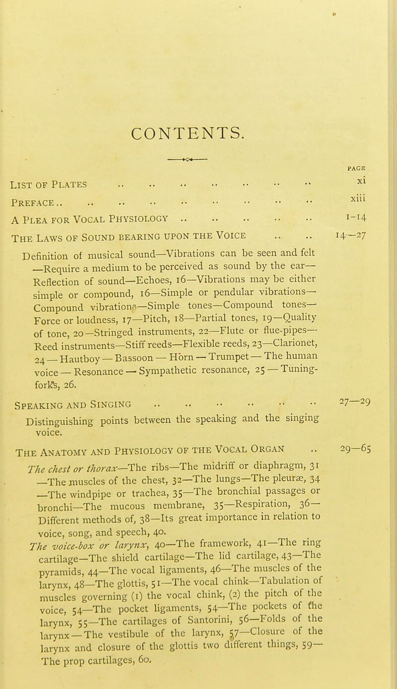 CONTENTS. List of Plates Preface A Plea for Vocal Physiology The Laws OF Sound BEARING UPON THE Voice Definition of musical sound—Vibrations can be seen and felt —Require a medium to be perceived as sound by the ear- Reflection of sound—Echoes, i6—Vibrations may be either simple or compound, 16—Simple or pendular vibrations- Compound vibration-i—Simple tones—Compound tones- Force or loudness, 17—Pitch, 18—Partial tones, 19—Quality of tone, 20-Stringed instruments, 22—Flute or flue-pipes— Reed instruments—Stiff reeds—Flexible reeds, 23—Clarionet, 24 — Hautboy — Bassoon — Horn — Trumpet — The human voice — Resonance — Sympathetic resonance, 25 — Tuning- forlft, 26. Speaking and Singing Distinguishing points between the speaking and the singing voice. The Anatomy and Physiology of the Vocal Organ The Chester thorax—Th^ ribs—The midriff or diaphragm, 31 —The muscles of the chest, 32—The lungs—The pleurae, 34 —The windpipe or trachea, 35—The bronchial passages or bronchi—The mucous membrane, 35—Respiration, 36— Different methods of, 38—Its great importance in relation to voice, song, and speech, 40. The voice-box or larynx, 40—The framework, 41—The ring cartilage—The shield cartilage—The lid cartilage, 43—The pyramids, 44—The vocal ligaments, 46—The muscles of the larynx, 48—The glottis, 51—The vocal chink—Tabulation of muscles governing (i) the vocal chink, (2) the pitch of the voice, 54—The pocket ligaments, 54—The pockets of fhe larynx, 55—The cartilages of Santorini, 56—Folds of the larynx —The vestibule of the larynx, ^^7—Closure of the larynx and closure of the glottis two different things, 59— The prop cartilages, 60.