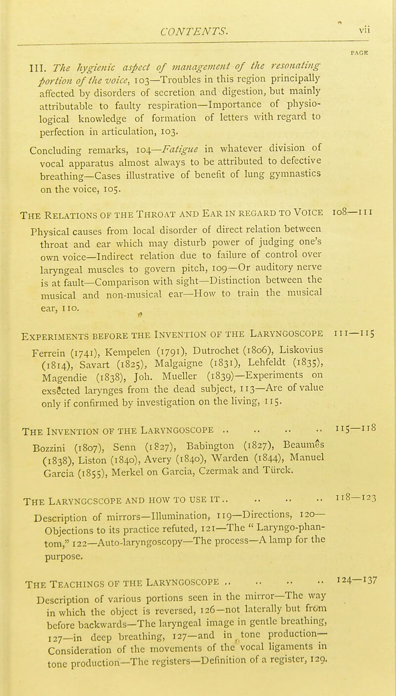 III. The hygienic aspect of management of the resonating portion of the voice, 103—Troubles in this region principally affected by disorders of secretion and digestion, but mainly attributable to faulty respiration—Importance of physio- logical knowledge of formation of letters with regard to perfection in articulation, 103. Concluding remarks, \o\—Fatigue in whatever division of vocal apparatus almost always to be attributed to defective breathing—Cases illustrative of benefit of lung gymnastics on the voice, 105. The Relations of the Throat and Ear in regard to Voice 108—i i i Physical causes from local disorder of direct relation between throat and ear which may disturb power of judging one's own voice—Indirect relation due to failure of control over laryngeal muscles to govern pitch, 109—Or auditory nerve is at fault—Comparison with sight—Distinction between the musical and non-musical ear—How to train the musical ear, no. Experiments before the Invention of the Laryngoscope i i i—115 Ferrein (1741), Kempelen (1791)) Dutrochet (1806), Liskovius (1814), Savart (1825), Malgaigne (1831), Lehfeldt (1835), Magendie (1838), Joh. Mueller (1839)—Experiments on exsScted larynges from the dead subject, 113—Are of value only if confirmed by investigation on the living, 115. The Invention of the Laryngoscope 115—118 Bozzini (1807), Senn (1827), Babington (1827), BeaumSs (1838), Liston (1840), Avery (1840), Warden (1844), Manuel Garcia (1855), Merkel on Garcia, Czermak and Tiirck. The Laryngoscope and how to use it 118—123 Description of mirrors—Illumination, 119—Directions, 120— Objections to its practice refuted, 121—The  Laryngo-phan- tom, 122—Auto-laryngoscopy—The process—A lamp for the purpose. THE Teachings of the Laryngoscope 124—137 Description of various portions seen in the mirror—The way in which the object is reversed, 126-not laterally but from before backwards—The laryngeal image in gentle breathing, 127—in deep breathing, 127—and in ^ tone production- Consideration of the movements of the 'vocal ligaments in tone production—The registers—Definition of a register, 129.