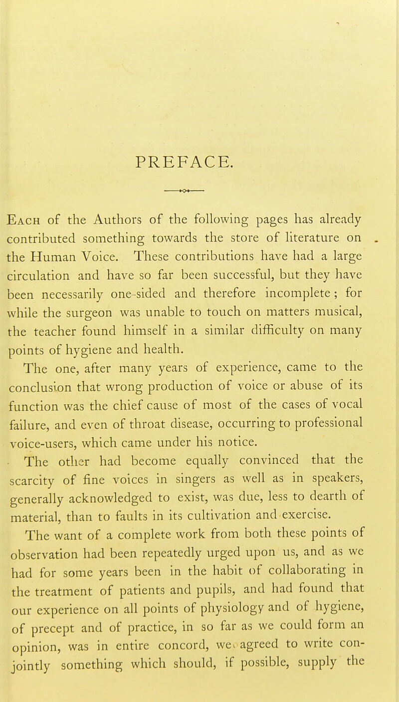PREFACE. Each of the Authors of the following pages has already- contributed something towards the store of literature on the Human Voice. These contributions have had a large circulation and have so far been successful, but they have been necessarily one-sided and therefore incomplete ; for while the surgeon was unable to touch on matters musical, the teacher found himself in a similar difficulty on many points of hygiene and health. The one, after many years of experience, came to the conclusion that wrong production of voice or abuse of its function was the chief cause of most of the cases of vocal failure, and even of throat disease, occurring to professional voice-users, which came under his notice. The other had become equally convinced that the scarcity of fine voices in singers as well as in speakers, generally acknowledged to exist, was due, less to dearth of material, than to faults in its cultivation and exercise. The want of a complete work from both these points of observation had been repeatedly urged upon us, and as we had for some years been in the habit of collaborating in the treatment of patients and pupils, and had found that our experience on all points of physiology and of hygiene, of precept and of practice, in so far as we could form an opinion, was in entire concord, we. agreed to write con- jointly something which should, if possible, supply the